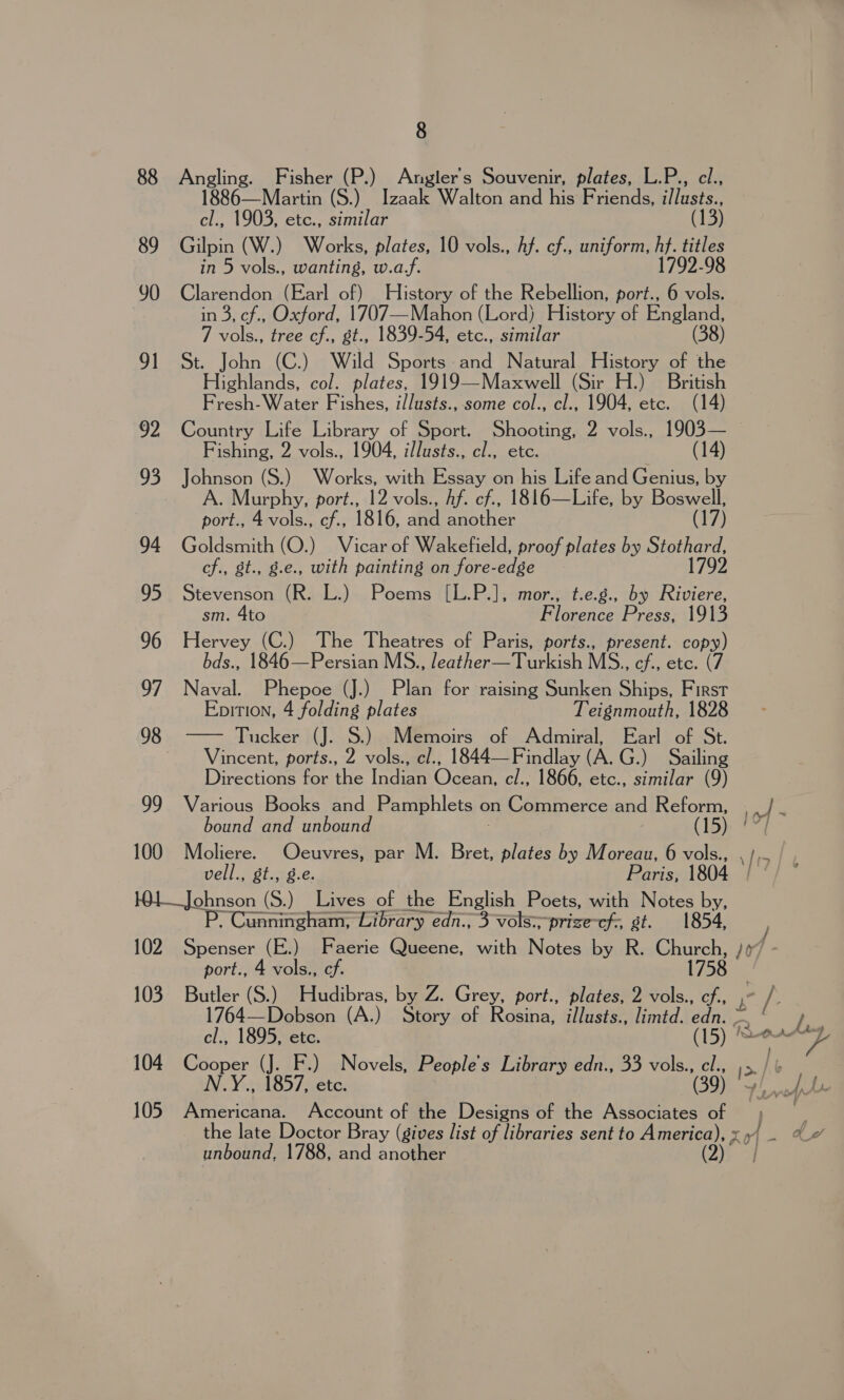 88 Angling. Fisher (P.) Angler's Souvenir, plates, L.P., cl., 1886—Maartin (S.) Izaak Walton and his Friends, i/lusts., cl., 1903, etc., similar (13) 89 Gilpin (W.) Works, plates, 10 vols., Af. cf., uniform, hf. titles in 5 vols., wanting, w.af. 1792-98 90 Clarendon (Earl of) History of the Rebellion, port., 6 vols. in 3, cf., Oxford, 1707—Mahon (Lord) History of England, 7 vols., tree cf., st., 1839-54, etc., similar (38) 91 St. John (C.) Wild Sports and Natural History of the Highlands, col. plates, 1919—Maxwell (Sir H.) British Fresh- Water Fishes, illusts.,. some col., cl., 1904, etc. (14) 92 Country Life Library of Sport. Shooting, 2 vols., 1903— Fishing, 2 vols., 1904, illusts., cl., etc. : (14) 93 Johnson (S.) Works, with Essay on his Life and Genius, by | Murphy, port., 12 vols., Af. cf., 1816—Life, by Boswell, port., 4 vols., cf., 1816, and another (17) 94 Goldsmith (O.) Vicar of Wakefield, proof plates by Stothard, cf., st., g.e., with painting on fore-edge 1792 95 Stevenson (R. L.) Poems [L.P.], mor., t.e.g., by Riviere, sm. 4to Florence Press, 1913 96 Hervey (C.) The Theatres of Paris, ports., present. core bds., 1846—Persian MS., leather—Turkish MS., ef., etc. 97 Naval. Phepoe (J.) Plan for raising Sunken Ships, Ed Epition, 4 folding plates Teignmouth, 1828 Tucker (J. S.) Memoirs of Admiral, Earl of St. Vincent, ports., 2 asf cl., 1844—Findlay (A. G.) Sailing Directions for the Indian Ocean, cl., 1866, etc., similar (9) 99 Various Books and Pamphlets on Commerce and aEGye io ~  98 bound and unbound (15 | 100 Mboliere. Oeuvres, par M. Bret, plates by Moreau, 6 i 0 vell., gt., g.e. Paris, 1804 ei—Jopneon (S.) Lives of the English Poets, with Notes by, Cunningham, Library edn., 3-vols=-prize-cf;, st. 1854, 102 Spenser (E.) Faerie Queene, with Notes by R. Church, /¢7 port., 4 vols., ef. 1758 103 ae (S.) Hudibras, by Z. Grey, port., plates, 2 vols., cf., ee 1764—Dobson (A.) Story of Rosina, illusts., limtd. danke = | cl., 1895, ete. dn TOA me 104 Cooper rf F.) Novels, People’s Library edn., 33 vols., cl., N.Y., 1857, etc. (39) | SI ie 105 Americana. Account of the Designs of the Associates of | 7 the late Doctor Bray (gives list of libraries sent to America), x 5/ . unbound, 1788, and another ee |