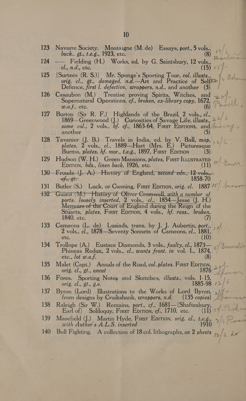 123 124 125 126 127 129 130 131 133 134 135 136 137 138 139 140 10 Navarre Society. Montaigne (M.de) Essays, port., 5 vols., - | buck., gt., t.e.g., 1923, etc. (8) a Se — Fielding (H.) Works, ed. by G. Saintsbury, 12 vols., | el., n.d, ete. (15) 1 4 [Surtees ie oe Mr. Sponge’s Sporting Tour, col. illusts., 6 ¥ orig. cl., damaged, n.d.—Art and Practice of Selft2 | Deenco Frat defective, wrappers, n.d., and another (3) | Casaubon (M.) Treatise proving Spirits, Witches, and 20 Af. Supernatural Operations, cf., broken, ex-library copy, 1672, . rf w.af., etc. (6) Pere ; Burton (Sir R. F.) Highlands of the Brazil, 2 vols., el., », 1869— Greenwood (J.) Curiosities of Savage Life, illusts.. 2 i some col., 2 vols., Af. cf., 1863-64, First Epitions, =H ies another Tavenier (J. B.) Travels in India, ed. by V. Ball, map, ,. ~ plates, 2 vols., cl.. 1889—Hart (Mrs. E.) Picturesque Burma, plates, hf. mor., t.e.g., 1897, First Epition (3) Hudson (W. H.) Green Mansions, plates, First ILLustRATED Epition, hbds., linen back, 1926, etc. (11) ° cf ote 1858-70 Butler (S.) Luck, or Cunning, First Epition, orig. cl. 1887 75 /- ~~ Guizot (M-)—History of Oliver Cromwell,.with_a number of ports. loosely inserted, 2 vols., cl., 1854—Jesse (J. H.) Memoirs-of the Court of England quene the Reign of the Stuarts, plates, First Epition, 4 vols., Af. russ., broken, — 1840, etc. Cameons (L. de) Lusiads, trans. by J. J. Aubertin, port., 2 vols., cl., 1878- Ge veniy Sonnets of Cameons, cl., 1881, if etc. (10) Trollope (A.) -Eustace Diamonds, 3 vols., faulty, cl., 1873— My kc ape hineas Redux, 2 vols., cl., wants ravers in vol. 1., 1874, ~/ ete., lot w.a.f. (8) Malet (Capt.) Annals of the Road, col. plates, First Epition, . _/_ orig. cl., st., uncut 1876 ~/ Fores. Sporting Notes and Sketches, illusts., vols. 1- ae. orig. cl., St., g.e. 1885-98 / 2 Byron (Lord) Illustrations to the Works of Lord Byron, , fe. ) from designs by Cruikshank, wrappers, n.d. (135 copies) _ A Raleigh (Sir W.) Remains, port., cf., 1681— (Shaftesbury, df 0 a Earl of] Soliloquy, First EDITION, cf., 1710, etc. (11) ? Masefield (J.) Martin Hyde, First Epition, orig. cl., te.g.. y / with Author's A.L.S. inserted 1910 © Bull Fighting. A collection of 18 col. lithographs, on 2 sheets ) af ee 7 = St eras