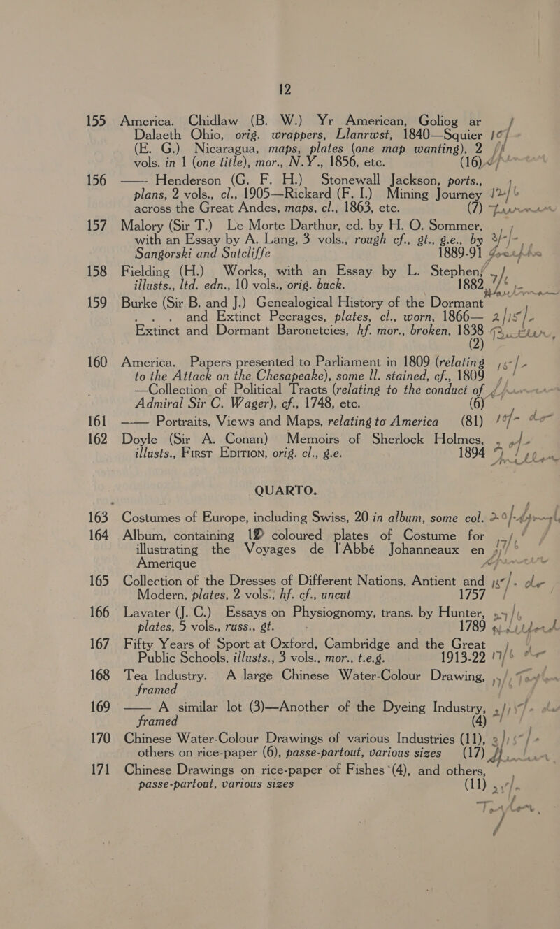 155 America. Chidlaw (B. W.) Yr American, Goliog ar / Dalaeth Ohio, orig. wrappers, Llanrwst, 1840—Squier ! a / (E. G.) Nicaragua, maps, plates (one map wanting), 2 /, vols. in | (one title), mor., N.Y., 1856, etc. (16)<7- 156 Henderson (G. H.) Stonewall Jackson, ports., fu y=:  plans, 2 vols., cl., ions Rickard (F. I.) Mining Jeuity J across the Great Andes, maps, cl., 1863, etc. (7) oe ere 157. Malory (Sir T.) Le Morte Darthur, ed. by H. O. Sommer, with an Essay by A. Lang, 3 a rough cf., gt., g.e., oy ¥-]- ‘ Sangorski and Sutcliffe 1889-91 Gor uf hic 158 Fielding (H.) Works, with an Essay by L. Sense 7), illusts., lid. edn., 10 voles orig. buck. Ga 159 Burke (Sir B. and J.) Genealogical History of the ented . . and Extinct Peerages, plates, cl., worn, 1866— 2 A - Extinct and Dormant Baronetcies, hf. mor., broken, LB ee he. (2) 160 America. Papers presented to Parliament in 1809 (relating __, «- 1 to the Attack on the Chesapeake), some Il. stained, cf., 1809 —Collection of Political Tracts (relating to the conduct ay, Admiral Sir C. Wager), cf., 1748, etc. f 161 —— Portraits, Views and Maps, relating 23 America (81) / - dhe 162 Doyle (Sir A. Conan) Memoirs of Sherlock Holmes, . P| 7 illusts., First Epirtion, orig. cl., g.e. 1894 fs ! [Lee QUARTO. 163 Costumes of Europe, including Swiss, 20 in album, some col. >-® hy ror, 164 Album, containing 12 coloured plates of Costume for _/ ‘ my Fa illustrating the Voyages de !Abbé Johanneaux en Ai. oe merique Kr L 165 Collection of the Dresses of Different Nations, Antient eee 7 ole Modern, plates, 2 vols:; hf. cf., uncut | 166 Lavater (J. C.) Essays on sop a cia trans. by iat »1/  plates, 5 vols., russ., gt. 789 ws ae ae 167. Fifty Years of Sport at Oxford, Cambridge and the Ee 1 % Public Schools, i/lusts., 3 vols., mor., t.e.g. 1915-22 1 ee f 168 Tea Industry. A large Chinese Water-Colour Pa aa |p TF framed > 169 A similar lot (3)—Another of the Dyeing Industry, ali) framed (4) “/ ; 170 Chinese Water-Colour Drawings of various Industries (11), 2))‘~/ - others on rice-paper (6), passe-partout, various sizes 171 Chinese Drawings on rice-paper of Fishes *(4), and others, — passe-partout, various sizes