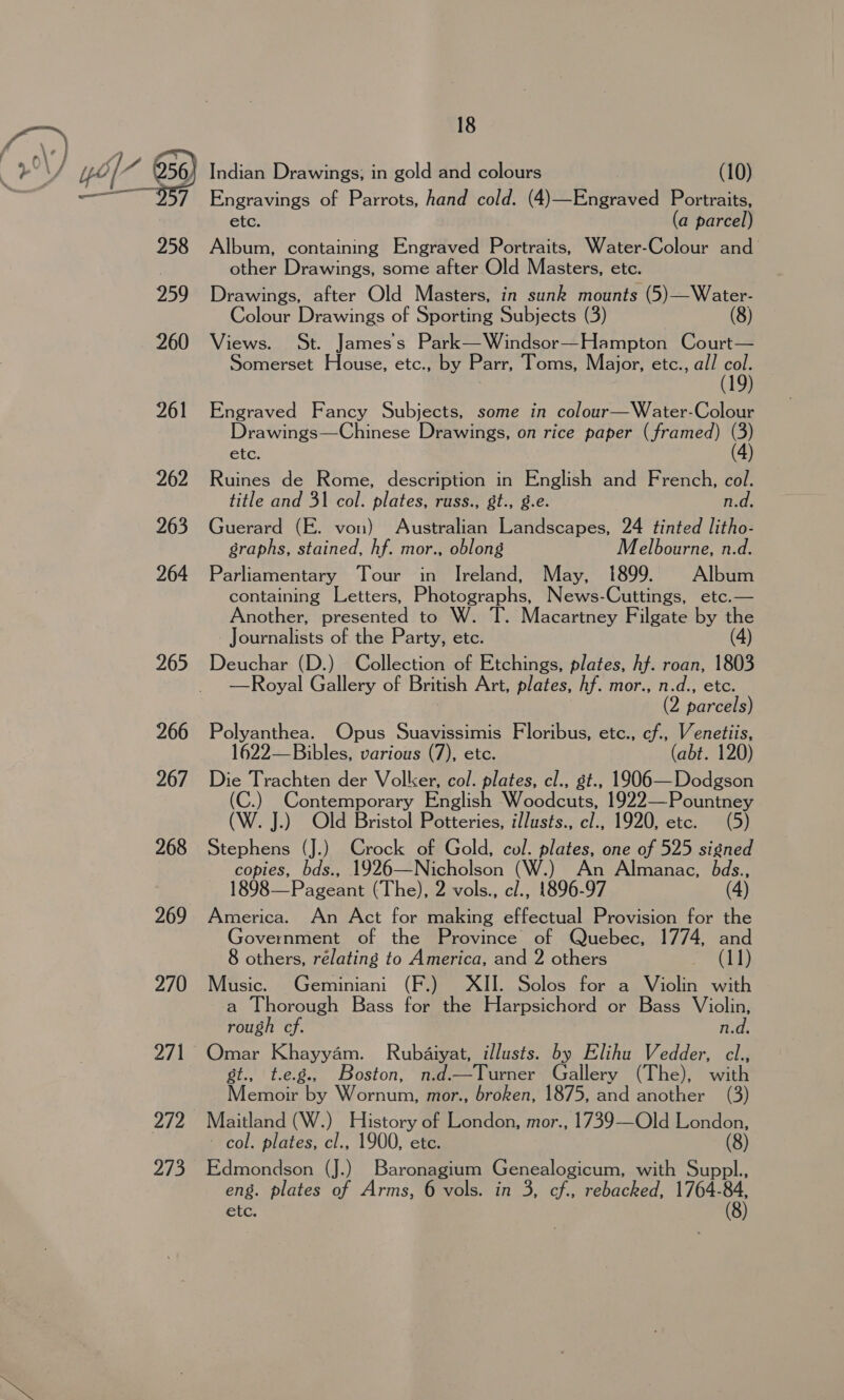. 4g } rd ’ r°\) yol~ 056) — y 259 260 261 262 263 264 265 266 267 268 269 270 272 aS. 18 Indian Drawings; in gold and colours (10) Engravings of Parrots, hand cold. (4)—Engraved Portraits, etc. (a parcel) Album, containing Engraved Portraits, Water-Colour and other Drawings, some after Old Masters, etc. Drawings, after Old Masters, in sunk mounts (5)—Water- Colour Drawings of Sporting Subjects (3) (8) Views. St. James's Park— Windsor—Hampton Court— Somerset House, etc., by Parr, Toms, Major, etc., all ia 19) Engraved Fancy Subjects, some in colour—Water-Colour Drawings—Chinese Drawings, on rice paper (framed) (3) tc. (4) Ruines de Rome, description in English and French, col. title and 31 col. plates, russ., gt., g.e. n.d. Guerard (E. von) Australian Landscapes, 24 tinted litho- graphs, stained, hf. mor., oblong Melbourne, n.d. Parliamentary Tour in Ireland, May, 1899. Album containing Letters, Photographs, News-Cuttings, etc.— Another, presented to W. T. Macartney Filgate by the Journalists of the Party, etc. Deuchar (D.) Collection of Etchings, plates, hf. roan, 1803 —Royal Gallery of British Art, plates, hf. mor., n.d., etc. (2 parcels) Polyanthea. Opus Suavissimis Floribus, etc., cf., Venetiis, 1622—Bibles, various (7), etc. (abt. 120) Die Trachten der Voller, col. plates, cl., st., 1906—Dodgson (C.) OB English Woodcats, 1922—Pountney (W. J.) Old Bristol Potteries, i/lusts., of 1920,cete. 5) Stephens (J.) Crock of Gold, col. plates, one of 525 signed copies, bds., 1926—Nicholson (W.) An Almanac, bds., 1898—Pageant (The), 2 vols., c/., 1896-97 (4) America. An Act for making effectual Provision for the Government of the Province of Quebec, 1774, and 8 others, rélating to America, and 2 others (11) Music. Geminiani (F.) XII. Solos for a Violin with a Thorough Bass for the Harpsichord or Bass Violin, rough cf. n.d. Omar Khayyam. Rubaiyat, illusts. by Elihu Vedder, cl., st., t.e.g., Boston, n.d.—Turner Gallery (The), with Memoir by Wornum, mor., broken, 1875, and another (3) Maitland (W.) History of London, mor., 1739—Old London, col. plates, cl., 1900, etc. (8) Edmondson (J.) Baronagium Genealogicum, with Suppl. etc.