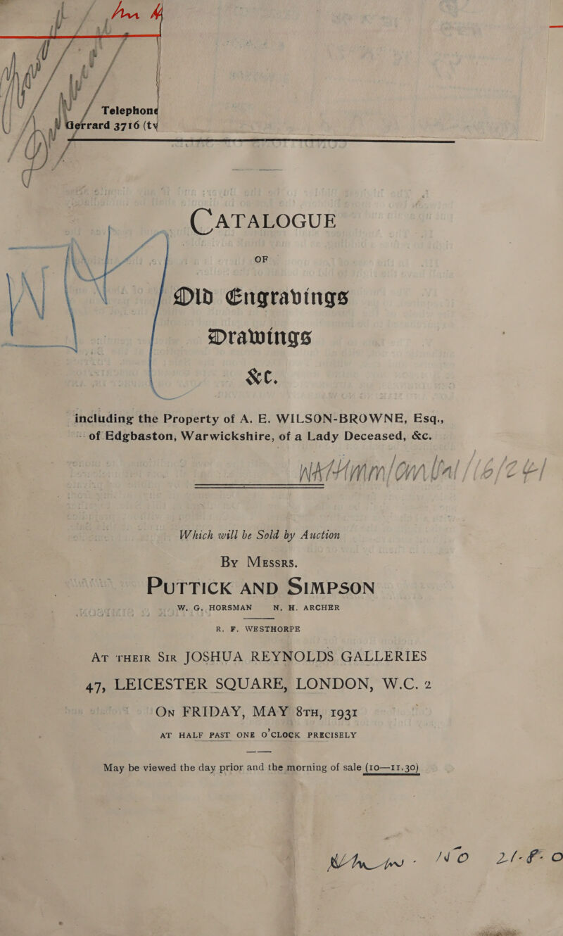     Telephone rard 3716 (ty (CATALOGUE Did Engravings - Drawings XC. “including the Property of A. E. WILSON-BROWNE, Esq., -- of Edgbaston, Warwickshire, of a oe oS &amp;c. ian ; WAH lim CW LUA Which will be Sold by Auction By Messrs. PUTTICK AND SIMPSON W. G. HORSMAN N. H. ARCHER  R. F. WESTHORPE rank Sie JOSHUA REYNOLDS GALLERIES 47, LEICESTER SQUARE, LONDON, W.C. 2 On FRIDAY, MAY 8rn, 1931 AT HALF PAST ONE O'CLOCK PRECISELY May be viewed the day prior and the morning of sale (10—11.30)