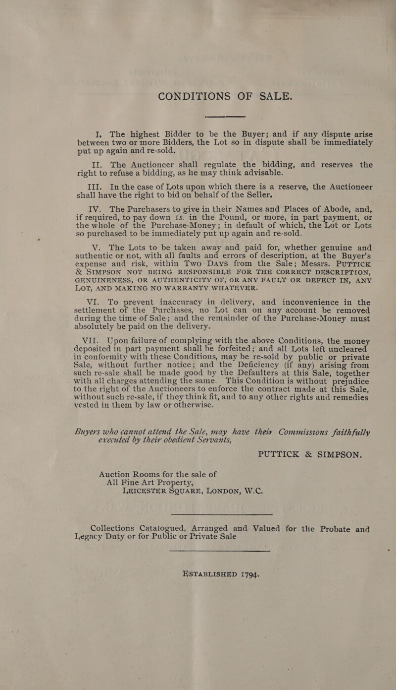 CONDITIONS OF SALE. I. The highest Bidder to be the Buyer; and if any dispute arise between two or more Bidders, the Lot so in dispute shall be immediately put up again and re-sold. II. The Auctioneer shall regulate the bidding, and reserves the right to refuse a bidding, as he may think advisable. III. Inthe case of Lots upon which there is a reserve, the Auctioneer shall have the right to bid on behalf of the Seller. IV. The Purchasers to give in their Names and Places of Abode, and, if required, to pay down Is. in the Pound, or more, in part payment, or the whole of the Purchase-Money; in default of which, the Lot or Lots so purchased to be immediately put up again and re-sold. V. The Lots to be taken away and paid for, whether genuine and authentic or not, with all faults and errors of description, at the Buyer’s expense and risk, within Two Days from the Sale; Messrs. PurricK &amp; SIMPSON NOT BEING RESPONSIBLE FOR THE CORRECT DESCRIPTION, GENUINENESS, OR AUTHENTICITY OF, OR ANY FAULT OR DEFECT IN, ANY Lot, AND MAKING NO WARRANTY WHATEVER. VI. To prevent inaccuracy in delivery, and inconvenience in the settlement of the Purchases, no Lot can on any account be removed during the time of Sale; and the remainder of the Purchase-Money must absolutely be paid on the delivery. VII. Upon failure of complying with the above Conditions, the money deposited in part payment shall be forfeited; and all Lots left uncleared in conformity with these Conditions, may be re-sold by public or private Sale, without further notice; and the Deficiency (if any) arising from . such re-sale shall be made good by the Defaulters at this Sale, together With all charges attending the same. This Condition is without prejudice to the right of the Auctioneers to enforce the contract made at this Sale, without such re-sale, if they think fit, and to any other rights and remedies vested in them by law or otherwise. Buyers who cannot attend the Sale, may have theis Commissions faithfully executed by their obedient Servants, PUTTICK &amp; SIMPSON. Auction Rooms for the sale of All Fine Art Property, LEICESTER SQUARE, LONDON, W.C. Collections Catalogued, Arranged and Valued for the Probate and Tegacy Duty or for Public or Private Sale ESTABLISHED 1794.