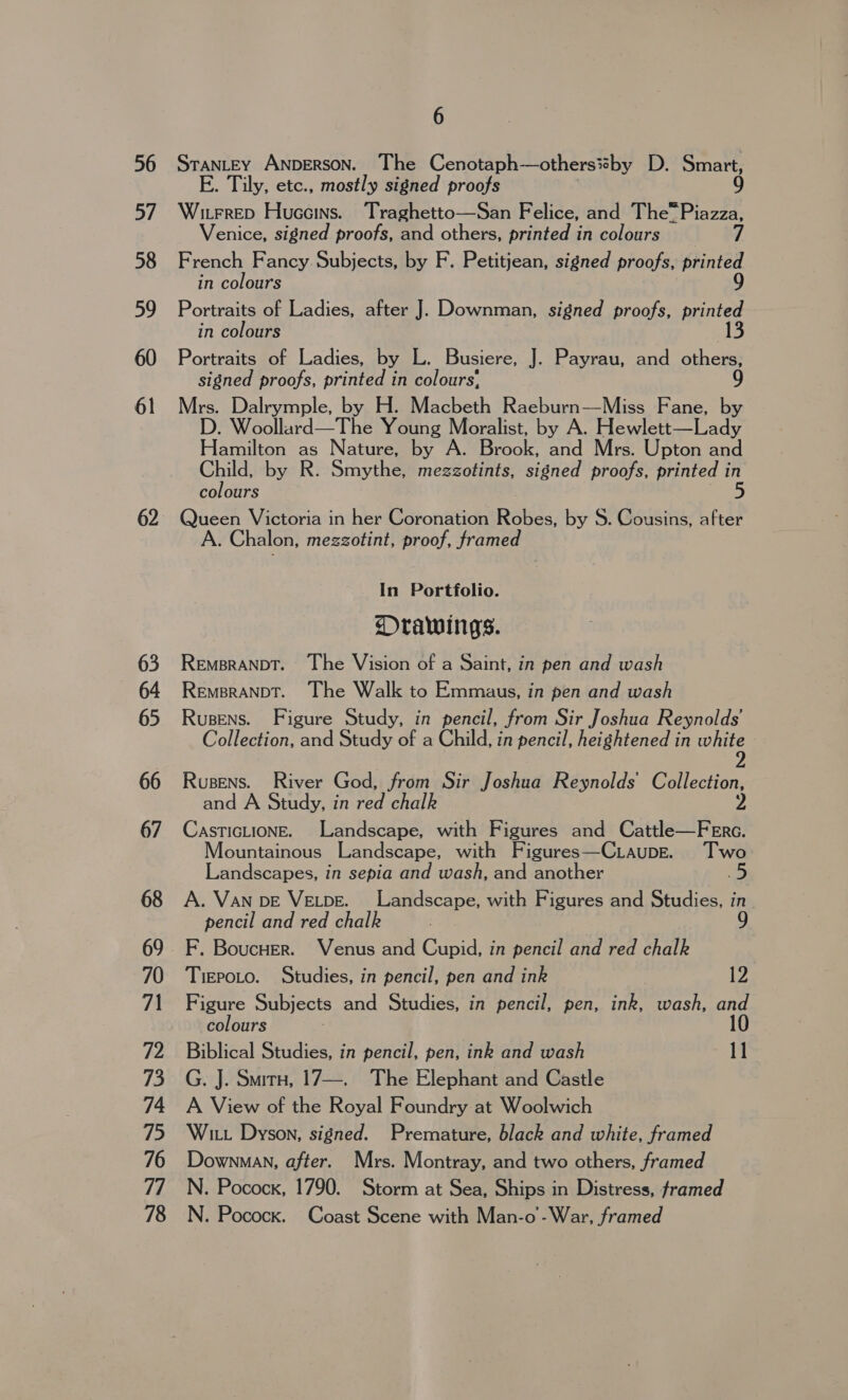 56 b/ 58 59 60 61 6 STANLEY ANDERSON. The Cenotaph —others%by D. Smart, E. Tily, etc., mostly signed proofs Witrrep Huceins. Traghetto—San Felice, and The™ Piazza, Venice, signed proofs, and others, printed in colours French Fancy Subjects, by F. Petitjean, signed proofs, printed in colours 9 Portraits of Ladies, after J. Downman, signed proofs, printed in colours 13 Portraits of Ladies, by L. Busiere, J. Payrau, and others: signed proofs, printed in colours’, Mrs. Dalrymple, by H. Macbeth Raeburn—Miss Fane, by D. Woollard—The Young Moralist, by A. Hewlett—Lady Hamilton as Nature, by A. Brook, and Mrs. Upton and gine by R. Smythe, mezzotints, signed proofs, printed colours Queen Victoria in her Coronation Rabies, by S. Cousins, after A. Chalon, megzotint, proof, framed In Portfolio. Orawings. Remsranpbt. The Vision of a Saint, in pen and wash Rempranpt. The Walk to Emmaus, in pen and wash Rusens. Figure Study, in pencil, from Sir Joshua Reynolds’ Collection, and Study of a Child, in pencil, heightened in white 2 Rusens. River God, from Sir Joshua Reynolds Collection, and A Study, in red chalk 2 CasticLionE. Landscape, with Figures and Cattle—FeErc. Mountainous Landscape, with Figures—Ciaupe. ‘Two Landscapes, in sepia and wash, and another A. Van bE VELbDE. Landscape, with Figures and Studies, in. pencil and red chalk 9 TiEPoLo. Studies, in pencil, pen and ink 12 Figure Subjects and Studies, in pencil, pen, ink, wash, and colours 10 Biblical Studies, in pencil, pen, ink and wash ce G. J. Smirn, 17—. The Elephant and Castle A View of the Royal Foundry at Woolwich Witt Dyson, signed. Premature, black and white, framed N. Pocock, 1790. Storm at Sea, Ships in Distress, framed N. Pocock. Coast Scene with Man-o -War, framed