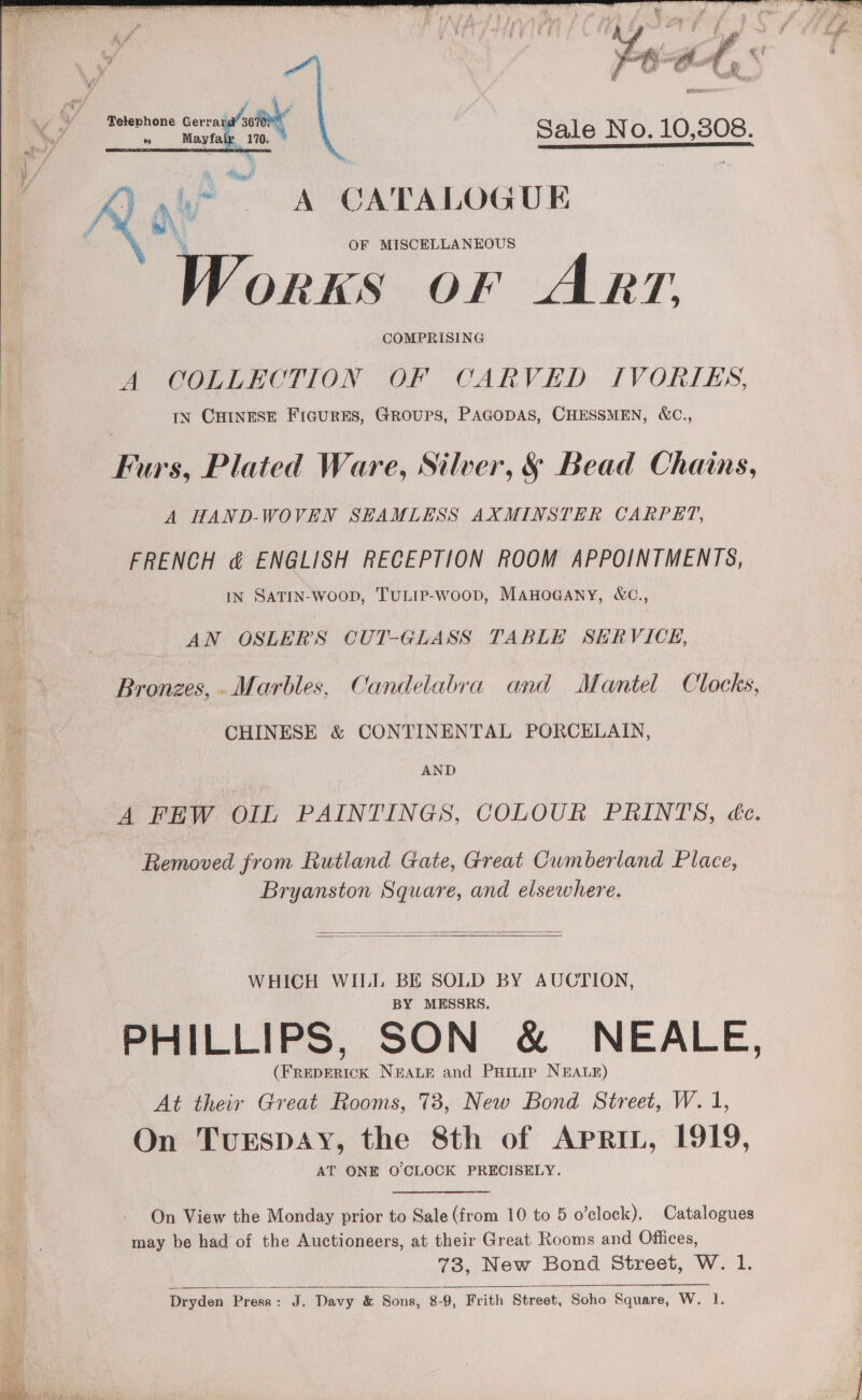    in  Miah AEP ow CATALOGUE OF MISCELLANEOUS a OF ART. COMPRISING A COLLECTION OF CARVED IVORIES, IN CHINESE Figures, Groups, PAGODAS, CHESSMEN, &amp;C.,  A HAND-WOVEN SEAMLESS AXMINSTER CARPET, FRENCH &amp; ENGLISH RECEPTION ROOM APPOINTMENTS, IN SATIN-woop, TULIP-WoOD, MAHOGANY, W&amp;C., AN OSLER’S CUT-GLASS TABLE SERVICE, CHINESE &amp; CONTINENTAL PORCELAIN, AND Removed from Rutland Gate, Great Cumberland Place, Bryanston Square, and elsewhere.   WHICH WILL BE SOLD BY AUCTION, BY MESSRS. (FREDERICK NEALE and Puintie NEALE) At their Great Rooms, 73, New Bond Street, W. 1, On TuEspAy, the 8th of APRIL, 1919, AT ONE OCLOCK PRECISELY. On View the Monday prior to Sale (from 10 to 5 o’clock). Catalogues may be had of the Auctioneers, at their Great Rooms and Offices, 73, New Bond Street, W. 1. Dryden Presa: J. Davy &amp; Sons, 8-9, Frith Street, Soho Square, W. 1. 