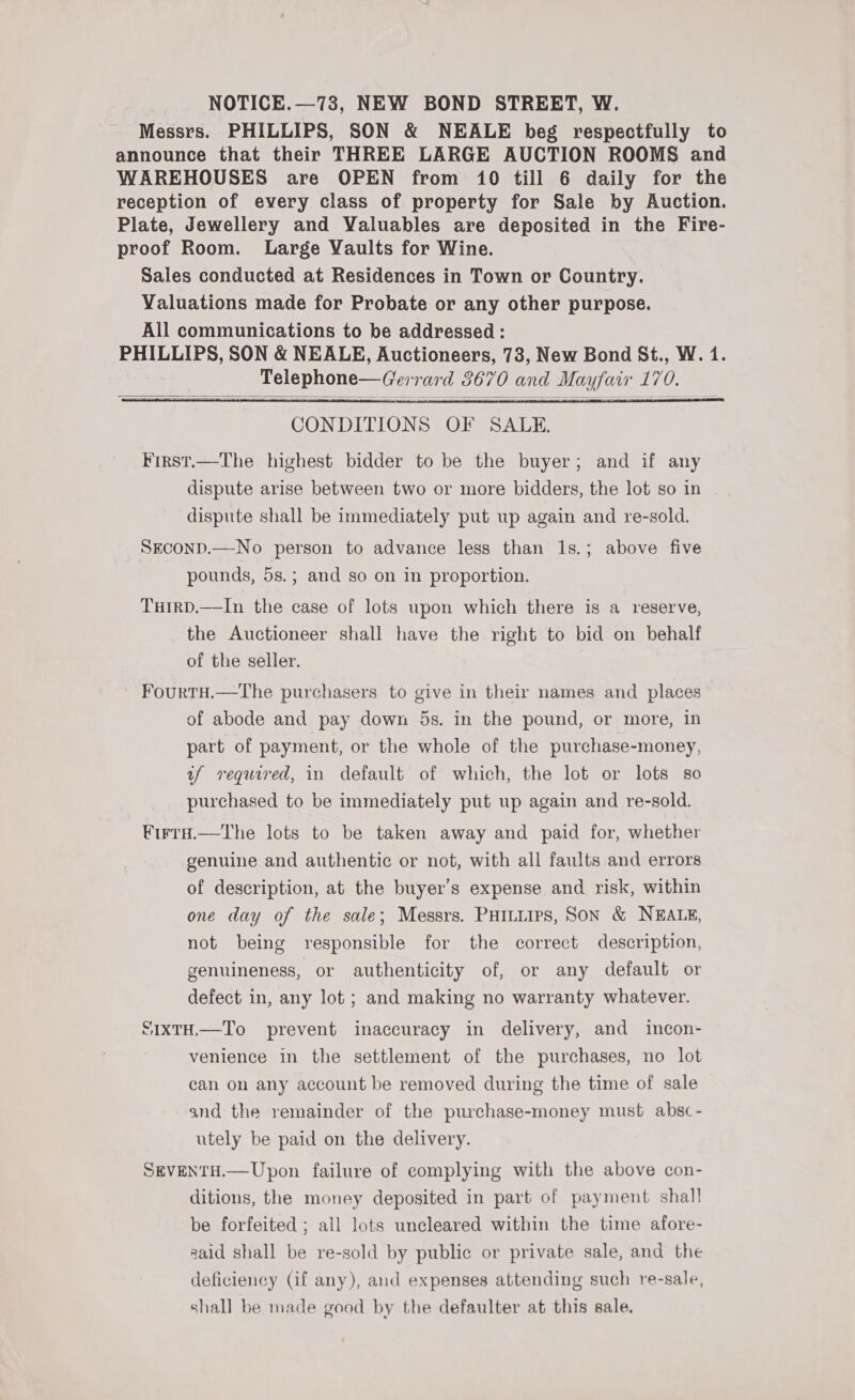 NOTICE.—73, NEW BOND STREET, W. Messrs. PHILLIPS, SON &amp; NEALE beg respectfully to announce that their THREE LARGE AUCTION ROOMS and WAREHOUSES are OPEN from 10 till 6 daily for the reception of every class of property for Sale by Auction. Plate, Jewellery and Valuables are deposited in the Fire- proof Room. Large Vaults for Wine. Sales conducted at Residences in Town or Country. Valuations made for Probate or any other purpose. All communications to be addressed : PHILLIPS, SON &amp; NEALE, Auctioneers, 73, New Bond St., W. 1. Telephone—Gerrard 8670 and Mayfair 170.     CONDITIONS OF SALE. First.—The highest bidder to be the buyer; and if any dispute arise between two or more bidders, the lot so in dispute shall be immediately put up again and re-sold. SEconD.—No person to advance less than 1s.; above five pounds, 5s.; and so on in proportion. TuirD.—In the case of lots upon which there is a reserve, the Auctioneer shall have the right to bid on behalf of the seller. FourtH.—The purchasers to give in their names and places of abode and pay down 5s. in the pound, or more, in part of payment, or the whole of the purchase-money, uf required, in default of which, the lot or lots so purchased to be immediately put up again and re-sold. ¥irtra.—The lots to be taken away and paid for, whether genuine and authentic or not, with all faults and errors of description, at the buyer’s expense and risk, within one day of the sale; Messrs. PHILLIPS, Son &amp; NEALE, not being responsible for the correct description, genuineness, or authenticity of, or any default or defect in, any lot; and making no warranty whatever. SIxTH.—To prevent inaccuracy in delivery, and incon- venience in the settlement of the purchases, no lot can on any account be removed during the time of sale and the remainder of the purchase-money must absc- utely be paid on the delivery. SEVENTH.— Upon failure of complying with the above con- ditions, the money deposited in part of payment shall be forfeited ; all lots uncleared within the time afore- said shall be re-sold by public or private sale, and the deficiency (if any), and expenses attending such re-sale, shall be made good by the defaulter at this sale.