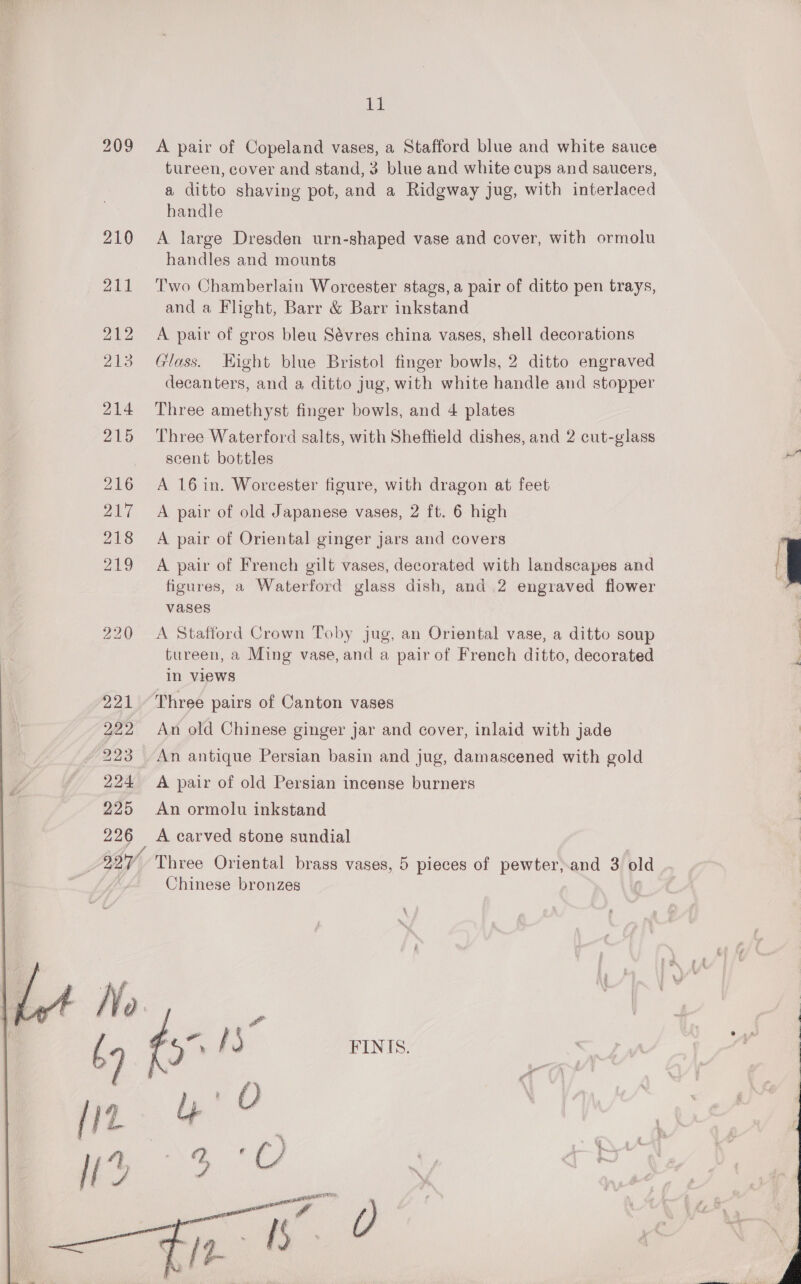 226 IBY,  LE A pair of Copeland vases, a Stafford blue and white sauce tureen, cover and stand, 3 blue and white cups and saucers, a ditto shaving pot, and a Ridgway jug, with interlaced handle A large Dresden urn-shaped vase and cover, with ormolu handles and mounts Two Chamberlain Worcester stags, a pair of ditto pen trays, and a Flight, Barr &amp; Barr inkstand A pair of gros bleu Sévres china vases, shell decorations Glass. Hight blue Bristol finger bowls, 2 ditto engraved decanters, and a ditto jug, with white handle and stopper Three amethyst finger bowls, and 4 plates Three Waterford salts, with Sheffield dishes, and 2 cut-glass scent bottles A 16 in. Worcester figure, with dragon at feet A pair of old Japanese vases, 2 ft. 6 high A pair of Oriental ginger jars and covers A pair of French gilt vases, decorated with landscapes and figures, a Waterford glass dish, and 2 engraved flower vases A Stafford Crown Toby jug, an Oriental vase, a ditto soup tureen, a Ming vase, and a pairof French ditto, decorated in views An old Chinese ginger jar and cover, inlaid with jade An antique Persian basin and jug, damascened with gold A pair of old Persian incense burners An ormolu inkstand A carved stone sundial FINIS.  