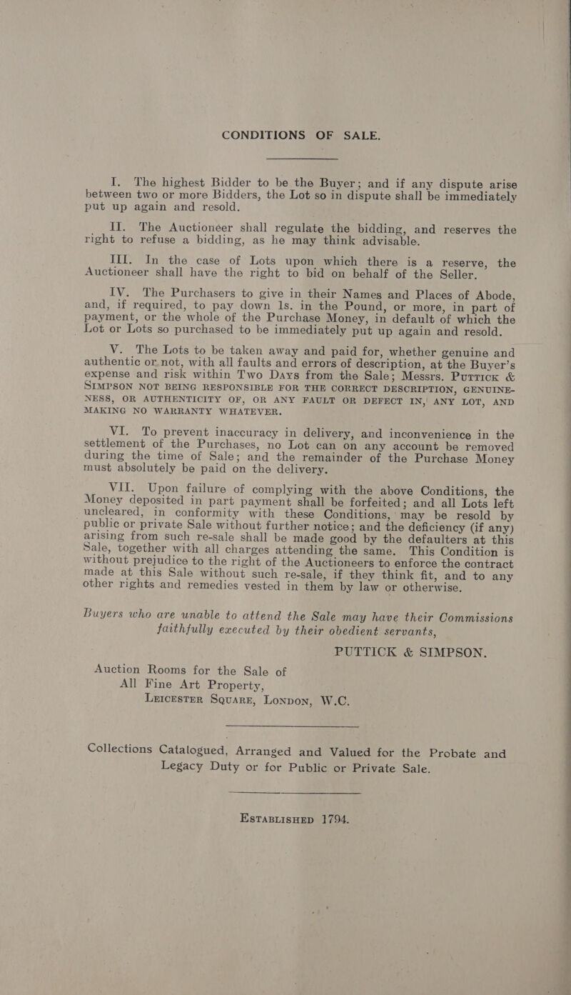 CONDITIONS OF SALE. I. The highest Bidder to be the Buyer; and if any dispute arise between two or more Bidders, the Lot so in dispute shall be immediately put up again and resold. II. The Auctioneer shall regulate the bidding, and reserves the right to refuse a bidding, as he may think advisable. III. In the case of Lots upon which there is a reserve, the Auctioneer shall have the right to bid on behalf of the Seller. IV. The Purchasers to give in their Names and Places of Abode, and, if required, to pay down ls. in the Pound, or more, in part of payment, or the whole of the Purchase Money, in default of which the _ Lot or Lots so purchased to be immediately put up again and resold. V. The Lots to be taken away and paid for, whether genuine and authentic or.not, with all faults and errors of description, at the Buyer’s expense and risk within Two Days from the Sale; Messrs. Puttick &amp; SIMPSON NOT BEING RESPONSIBLE FOR THE CORRECT DESCRIPTION, GENUINE- NESS, OR AUTHENTICITY OF, OR ANY FAULT OR DEFECT IN, ANY LOT, AND MAKING NO WARRANTY WHATEVER. | VI. To prevent inaccuracy in delivery, and inconvenience in the settlement of the Purchases, no Lot can on any account be removed during the time of Sale; and the remainder of the Purchase Money must absolutely be paid on the delivery. VII. Upon failure of complying with the above Conditions, the Money deposited in part payment shall be forfeited; and all Lots left -uncleared, in conformity with these Conditions,’ may be resold by public or private Sale without further notice ; and the deficiency (if any) arising from such re-sale shall be made good by the defaulters at this Sale, together with all charges attending the same. This Condition is without prejudice to the right of the Auctioneers to enforce the contract made at this Sale without such re-sale, if they think fit, and to any other rights and remedies vested in them by law or otherwise. Buyers who are unable to attend the Sale may have their Commissions faithfully executed by their obedient servants, PUTTICK &amp; SIMPSON. Auction Rooms for the Sale of All Fine Art Property, Leicester Square, Lonpon, W.C. Collections Catalogued, Arranged and Valued for the Probate and Legacy Duty or for Public or Private Sale. EstTaBLisHED 1794.     EEO ee