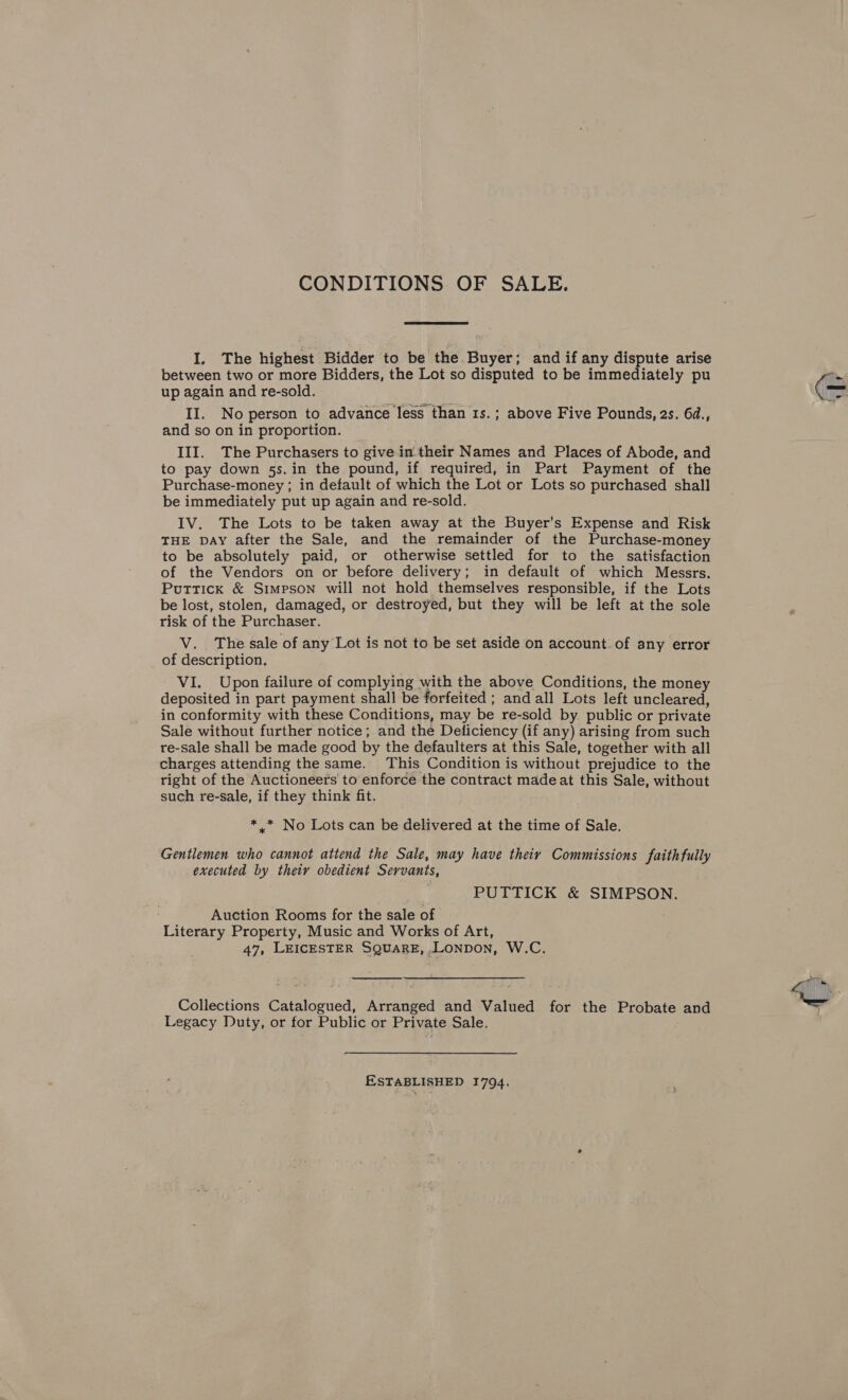 CONDITIONS OF SALE. I. The highest Bidder to be the Buyer; and if any dispute arise between two or more Bidders, the Lot so disputed to be immediately pu up again and re-sold. II. No person to advance less than 1s.; above Five Pounds, 2s. 6d., and so on in proportion. III. The Purchasers to give in their Names and Places of Abode, and to pay down 5s. in the pound, if required, in Part Payment of the Purchase-money ; in default of which the Lot or Lots so purchased shall be immediately put up again and re-sold. IV. The Lots to be taken away at the Buyer’s Expense and Risk THE DAY after the Sale, and the remainder of the Purchase-money to be absolutely paid, or otherwise settled for to the satisfaction of the Vendors on or before delivery; in default of which Messrs. Puttick &amp; Simpson will not hold themselves responsible, if the Lots be lost, stolen, damaged, or destroyed, but they will be left at the sole risk of the Purchaser. V. The sale of any Lot is not to be set aside on account. of any error _ of description. VI. Upon failure of complying with the above Conditions, the money deposited in part payment shall be forfeited ; and all Lots left uncleared, in conformity with these Conditions, may be re-sold by public or private Sale without further notice; and the Deticiency (if any) arising from such re-sale shall be made good by the defaulters at this Sale, together with all charges attending the same. This Condition is without prejudice to the right of the Auctioneers to enforce the contract made at this Sale, without such re-sale, if they think fit. *,.* No Lots can be delivered at the time of Sale. Gentlemen who cannot attend the Sale, may have theiy Commissions faithfully executed by thety obedient Servants, PUTTICK &amp; SIMPSON. Auction Rooms for the sale of Literary Property, Music and Works of Art, 47, LEICESTER SQUARE,.LONDOoN, W.C.  Collections Catalogued, Arranged and Valued for the Probate and Legacy Duty, or for Public or Private Sale. ESTABLISHED 1794.