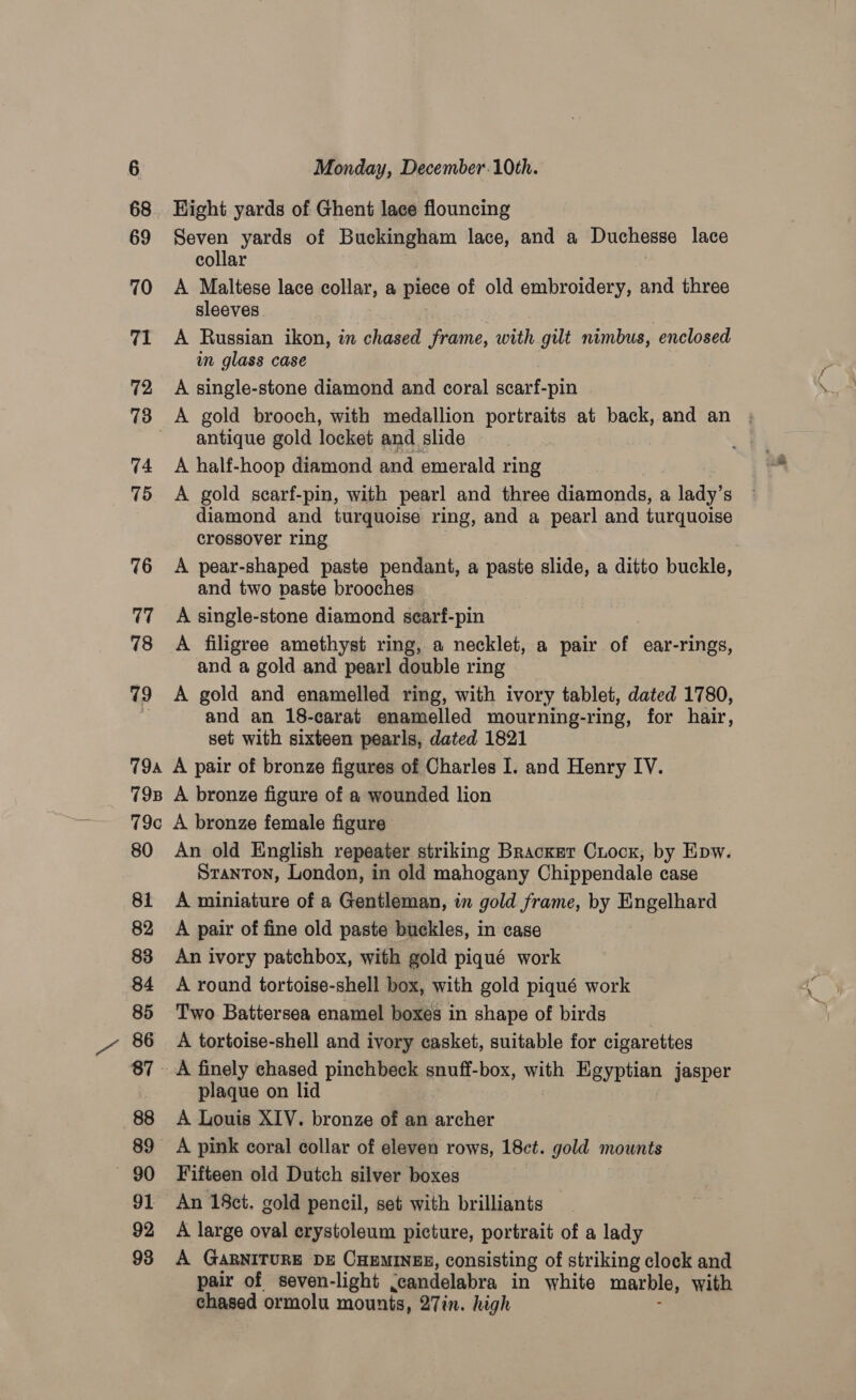 Hight yards of Ghent lace flouncing Seven yards of Buckingham lace, and a Duchesse lace collar A Maltese lace collar, a piece of old embroidery, and three sleeves A Russian ikon, in chased frame, with gilt nimbus, enclosed in glass case A single-stone diamond and coral scarf-pin antique gold locket and slide A half-hoop diamond. and emerald ring A gold scarf-pin, with pearl and three diamonds, a lady’s diamond and turquoise ring, and a pearl and turquoise crossover ring A pear-shaped paste pendant, a paste slide, a ditto buckle, and two paste brooches A single-stone diamond searf-pin A filigree amethyst ring, a necklet, a pair of ear-rings, and a gold and pearl double ring A gold and enamelled ring, with ivory tablet, dated 1780, and an 18-carat enamelled mourning-ring, for hair, set with sixteen pearls, dated 1821 80 81 82 83 84 85 86 88 89 — 90 92 An old English repeater striking Bracket Ciocx, by Epw. Stanton, London, in old mahogany Chippendale case A miniature of a Gentleman, in gold frame, by Engelhard A pair of fine old paste buckles, in case An ivory patchbox, with gold piqué work A round tortoise-shell box, with gold piqué work Two Battersea enamel boxes in shape of birds A tortoise-shell and ivory casket, suitable for cigarettes A finely chased pinchbeck snuff-box, with. gc jasper plaque on lid A Louis XIV. bronze of an archer A pink coral collar of eleven rows, 18ct. gold mounts Fifteen old Dutch silver boxes An 18ct. gold pencil, set with brilliants A large oval erystoleum picture, portrait of a lady pair of seven-light ,candelabra in white marble, with chased ormolu mounts, 27in. high . a