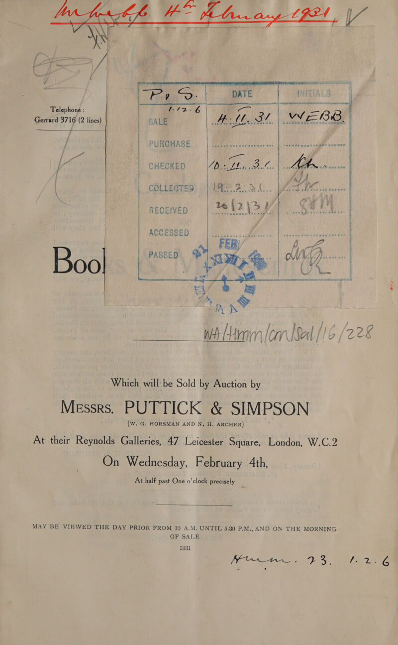   . ] tT . > ff \ |    Telephone : : | | Gerrard 3716 (2 lines) | | sibel = | | / PAPUMRRAGE, | MM sca a: Lect alecene'E / Pe . | pe AAs a P CHECHED,, . QipiZ4..,.3.~.. he hanna | | , fe, jA iV , COLLECTED | FE 2 A. Rag lenses corer | = | RECEIVED | 20 \> \> eres | ACCESSED F HE Piha entege | ef FEB, ie it ie | PASSED “< WV)... Bool (2pm | G% Which will: be Sold by Auction by MIEssrs, PUTTICK &amp; SIMPSON (W. G. HORSMAN AND N, H. ARCHER) At their Reynolds Galleries, 47 Leicester Square, London, W.C.2 ) On Wednesday, February Ath, At half past One o’clock precisely  MAY BE VIEWED THE DAY PRIOR FROM 10 A.M. UNTIL 5.30 P.M., AND ON THE MORNING OF SALE 1931 o-