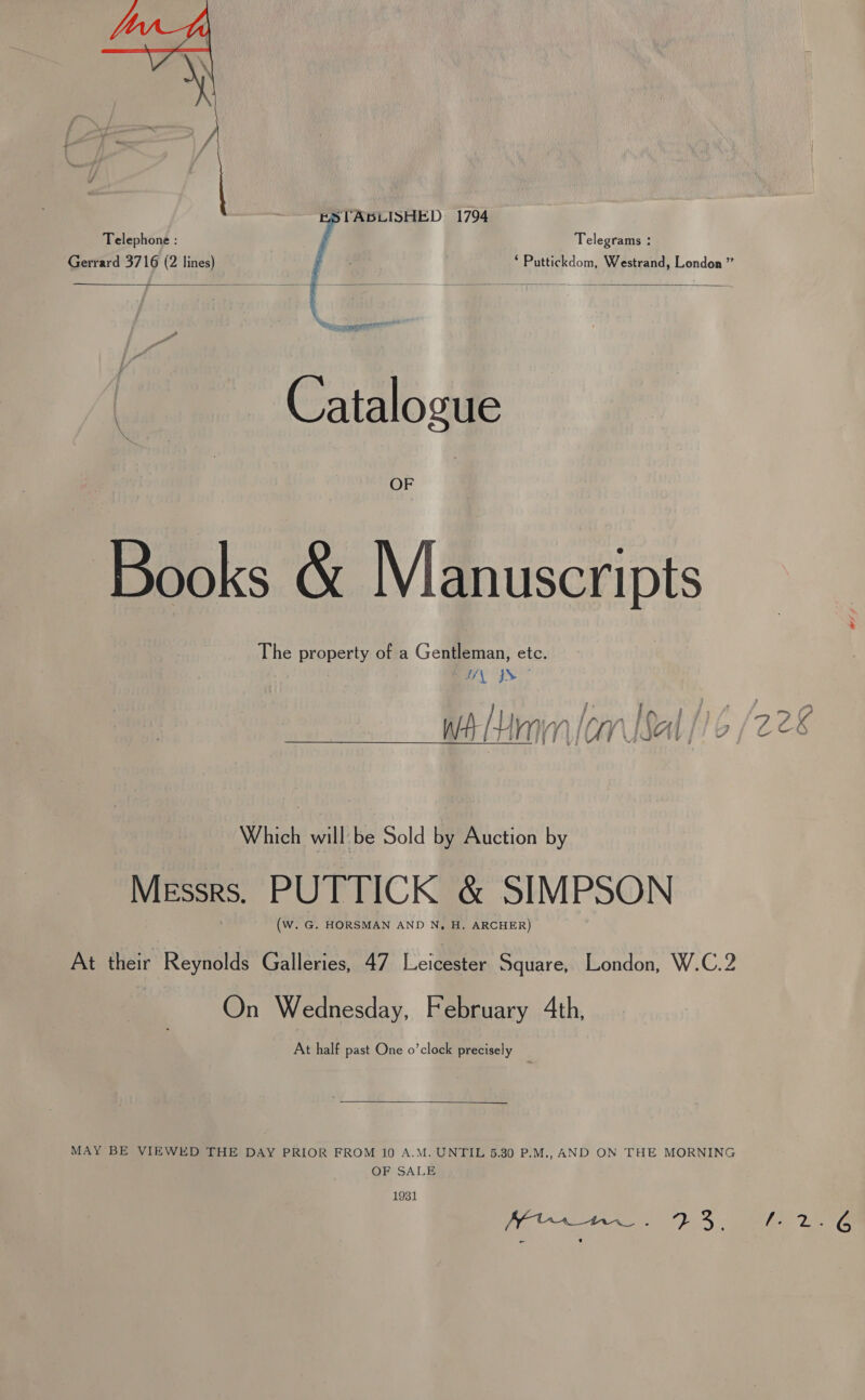  STABLISHED 1794 Telegrams : * Puttickdom, Westrand, London ”    Catalogue OF Books &amp; Manuscripts The property of a Gentleman, etc. | WIS” wt Unin [am bal [16 Which will-be Sold by Auction by Messrs. PUTTICK &amp; SIMPSON (W. G. HORSMAN AND N, H. ARCHER) At their Reynolds Galleries, 47 Leicester Square, London, W.C.2 | On Wednesday, February Ath, At half past One o’clock precisely  MAY BE VIEWED THE DAY PRIOR FROM 10 A.M. UNTIL 5.30 P.M., AND ON THE MORNING OF SALE 1931 a ee Pa): -