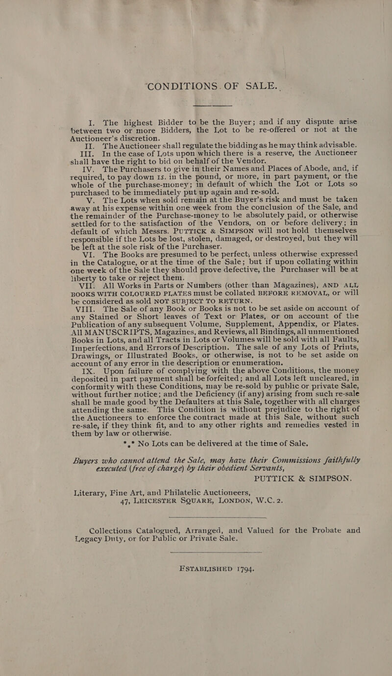 ‘CONDITIONS. OF SALE.. I. The highest Bidder to be the Buyer; and if any dispute arise between two or more Bidders, the Lot to be re-offered or not at the Auctioneer’s discretion. II. The Auctioneer shall regulate the bidding as he may think advisable. III. In the case of Lots upon which there is a reserve, the Auctioneer shall have the right to bid on behalf of the Vendor. IV. The Purchasers to give in their Names and Places of Abode, ana, if required, to pay down Is. in the pound, or more, in part payment, or the whole of the purchase-money; in default of which the Lot or Lots so purchased to be immediately put up again and re-sold. V. The Lots when sold remain at the Buyer’s risk and must be taken away at his expense within one week from the conclusion of the Sale, and the remainder of the Purchase-money to be absolutely paid, or otherwise settled for to the satisfaction of the Vendors, on or before delivery; in default of which Messrs. PUrTICK &amp; SIMPSON will not hold themselves responsible if the Lots be lost, stolen, damaged, or destroyed, but they will be left at the sole risk of the Purchaser. VI. The Books are presumied to be perfect, unless otherwise expressed in the Catalogue, or at the time of the Sale; but if upon collating within one week of the Sale they should prove defective, the Purchaser will be at liberty to take or reject them. VII. All Works in Parts or Numbers (other than Magazines), AND ALL BOOKS WITH COLOURED PLATES must be collated BEFORE REMOVAL, or will be considered as sold NOT SUBJECT TO RETURN. VIII. The Sale of any Book or Books is not to be set aside on account of any Stained or Short leaves of Text or Plates, or on account of the Publication of any subsequent Volume, Supplement, Appendix, or Plates. All MANUSCRIPTS, Magazines, and Reviews, all Bindings, all unmentioned Books in Lots, and all Tracts in Lots or Volumes will be sold with all Faults, - Imperfections, and Errors of Description. The sale of any Lots of Prints, Drawings, or Illustrated Books, or otherwise, is not to be set aside on account of any error in the description or enumeration. IX. Upon failure of complying with the above Conditions, the money deposited in part payment shall be forfeited ; and all Lots left uncleared, in conformity with these Conditions, may be re-sold by public or private Sale, without further notice; and the Deficiency (if any) arising from such re-sale shall be made good by the Defaulters at this Sale, together with all charges attending the same. This Condition is without prejudice to the right of the Auctioneers to enforce the contract made at this Sale, without such re-sale, if they think fit, and to any other rights and remedies vested in them by law or otherwise. *,.* No Lots can be delivered at the time of Sale. Buyers who cannot attend the Sale, may have their Commissions faithfully executed (free of charge) by their obedient Servants, PUTTICK &amp; SIMPSON. Literary, Fine Art, and Philatelic Auctioneers, 47, LEICESTER SQUARE, LONDON, W.C. 2.  Collections Catalogued, Arranged, and Valued for the Probate and Legacy Duty, or for Public or Private Sale.  ESTABLISHED 1794.