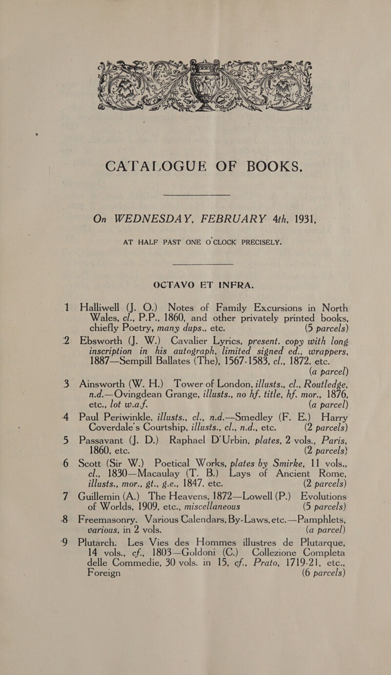 CATALOGUE OF BOOKS. On WEDNESDAY, FEBRUARY 4th, 1931, AT HALF PAST ONE OCLOCK PRECISELY. OCTAVO ET INFRA. Halliwell (J. O.) Notes of Family Excursions in North Wales, cl., P. 4 1860, and other privately printed books, chiefly Bacio, many dups., etc. | (5 parcels) Ebsworth (J. W.) Cavalier Lyrics, present. copy with long inscription in ie autograph, limited signed ed., wrappers, 1887—Sempill Ballates (The), 1567-1583, cl., 1872. etc. (a parcel) Ainsworth (W. H.) Tower of Rondes: illusts., cl., Routledge, n.d.—Ovingdean Grange, illusts., no hf. title, hf. mor., 1876, etc., lot w.a.f. (a parcel) Paul Periwinkle, illusts., cl., n.d.—Smedley (F. E.) Harry Coverdale’s Courtship, illusts., cl., n.d., etc. (2 parcels) Passavant (J. D.) Raphael D’Urbin, plates, 2 vols., Paris, 1860, etc. (2 parcels) Scott (Sir W.) Poetical Works, plates by Smirke, 11 vols., cl., 1830—Macaulay (T. B.) Lays of Ancient Rome, illusts., mor., gt., g.e., 1847, etc. (2 parcels) Guillemin (A.) The Heavens, 1872—Lowell (P.) Evolutions of Worlds, 1909, etc., miscellaneous (5 parcels) Freemasonry. Various Calendars, By-Laws, etc.—Pamphlets, - various, in 2 vols. (a parcel) Pe ae Les Vies des Hommes illustres de Plutarque, 4 vols., cf, 1803—Goldoni (C.) Collezione Completa vole Commedie, 30 vols. in 15, ef., Prato, 1719-21, etc.,