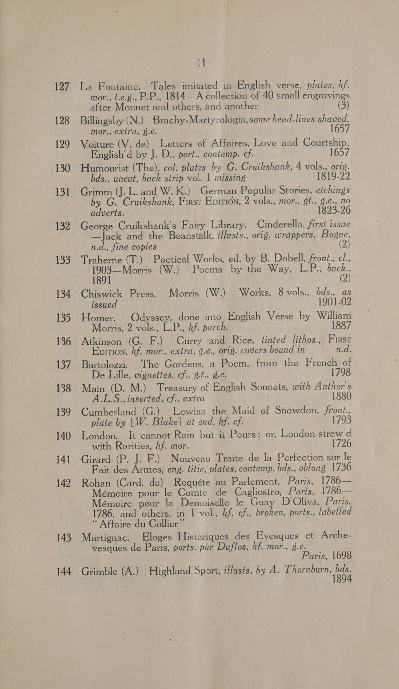 127 128 129 130 131 132 133 134 135 136 137 138 139 140 141 142 143 144 I] La Fontaine. Tales imitated in English verse, plates, hf. mor., t.e.g., P.P., 1814—A collection of 40 small engravings after Monnet and others, and another (3) Billingsby (N.) Brachy-Martyrologia, some head-lines shaved, mor., extra, 8.e. 1657 Voiture (V. de) Letters of Affaires, Love and Courtship, English’d by J. D., port., contemp. cf. 1657 Humourist (The), col. plates by G. Cruikshank, 4 vols., orig. bds., uncut, back strip vol. 1 missing 1819-22 Grimm (J. L. and W. K.) German Popular Stories, etchings by G. Cruikshank, First Enirion, 2 vols., mor., gt., g.e., no adverts. 1823-26 George Cruikshank’s Fairy Library. Cinderella, first issue —Jack and the Beanstalk, illusts., orig. wrappers, Bogne, n.d., fine copies (2) Traherne (T.) Poetical Works, ed. by B. Dobell, front., cl., 1903—Morris (W.) Poems by the Way, L.P., buck., 1891 (2) Chiswick Press. Morris (W.) Works, 8 vols., bds., as issued | 1901-02 Homer. Odyssey, done into English Verse by William Morris, 2 vols., L.P., Af. parch. 1887 Atkinson (G. F.) Curry and Rice, tinted lithos., First Epition, Af. mor., extra, g.e., orig. covers bound in n.d. Bartolozzi. The Gardens, a Poem, from the French of De Lille, vignettes, cf., 8.t., g.e. 1798 Main (D. M.) Treasury of English Sonnets, with Author's A.L.S., inserted, cf., extra 1880 Cumberland (G.) Lewina the Maid of Snowdon, front., plate by [W. Blake] at end, hf. cf. 1793 London. It cannot Rain but it Pours: or, London strew d with Rarities, hf. mor. Girard (P. J. F.) Nouveau Traite de la Perfection sur le Fait des Armes, eng. title, plates, contemp. bds., oblong 1736 Rohan (Card. de) Requéte au Parlement, Paris, 1786— Mémoire pour le Comte de Cagliostro, Paris, 1786— émoire pour la Demoiselle le Guay D’Oliva, Paris, 1786, and others, in 1 vol., hf. ef., broken, ports., labelled ‘* Affaire du Collier ”’ Martignac. Eloges Historiques des Evesques et Arche- vesques de Paris, ports. par Duflos, hf. mor., 8.e. | Paris, 1698 Grimble (A.) Highland Sport, illusts. by A. Pee gages