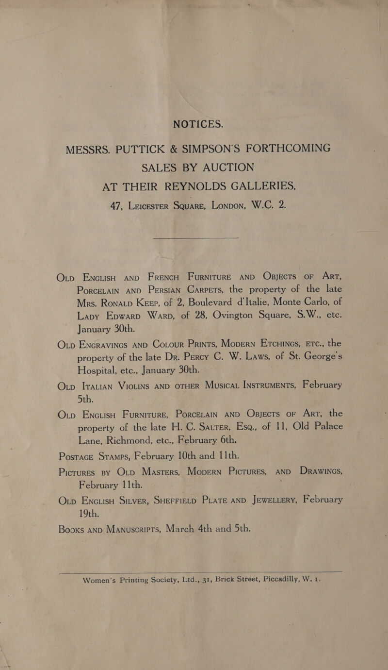 NOTICES. MESSRS. PUTTICK &amp; SIMPSON’'S FORTHCOMING SALES BY AUCTION AT THEIR REYNOLDS GALLERIES, 47, LEICESTER GALaie, Lonpon, W.C. 2.  Otp EncusH AND FRENCH FuRNITURE AND OpsjEcTS OF Art, PorcELAIN AND PersiAN Carpets, the property of the late Mrs. Ronatp Keep, of 2, Boulevard d'Italie, Monte Carlo, of Lapy Epwarp Warp, of 28, Ovington Square, S.W., etc. January 30th. Otp Encravincs AND Cotour Prints, Mopern Etcuinas, ETC., the property of the late Dr. Percy C. W. Laws, of St. George's Hospital, etc., January 30th. Otp Iratian VIOLINS AND OTHER Musica INstRuMENTs, February 5th. O.tp EnctisH Furniture, PorceLaIn AND Obsjects or Art, the ' property of the late H. C. Satter, Esa., of 11, Old Palace Lane, Richmond, etc., February 6th. PosTAGE STAMPS, February 10th and 11th. Picrures By O tp Masters, Mopern Pictures, AND DrawiNcs, February 11th. Oup EncuisH Sitver, SHEFFIELD PLATE AND JEWELLERY, February 19th. Booxs aNp Manuscripts, March 4th and 5th.  Women’s Printing Society, Ltd., 31, Brick Street, Piccadilly, W. 1.