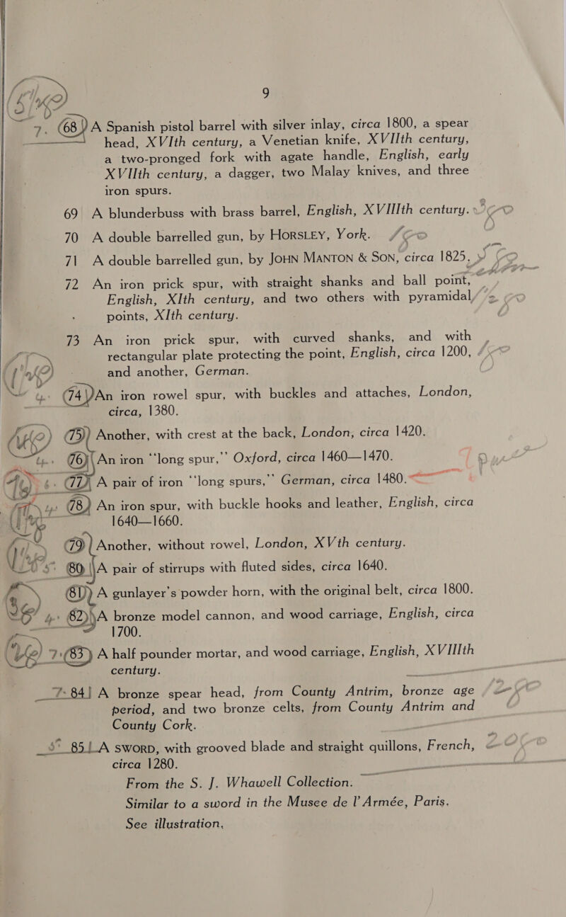 > 9. (68) A Spanish pistol barrel with silver inlay, circa 1800, a spear - head, XVIth century, a Venetian knife, XVIIth century, a two-pronged fork with agate handle, English, early XVIIth century, a dagger, two Malay knives, and three iron spurs. hoy 70 A double barrelled gun, by Horstey, York. English, XIth century, and two others with pyramidal, points, X/th century. 73 An iron prick spur, with curved shanks, and with VO - and another, German. d Vv NS 74 )An iron rowel spur, with buckles and attaches, London, ~ circa, 1380.    Att 4 78) An iron spur, with buckle hooks and leather, English, circa Uy a 1640—1660. \\A pair of stirrups with fluted sides, circa 1640. BY) A gunlayer’s powder horn, with the original belt, circa 1800. § / bp 62))A bronze model cannon, and wood carriage, English, circa aoa = 1700 | . om set ve) 2:03) A half pounder mortar, and wood carriage, English, X VIIIth century. __7: 84) A bronze spear head, from County Anirim, bronze age period, and two bronze celts, from County Antrim and County Cork. |  circa 1280. From the S. J. Whawell Collection. Similar to a sword in the Musee de l’ Armée, Paris.