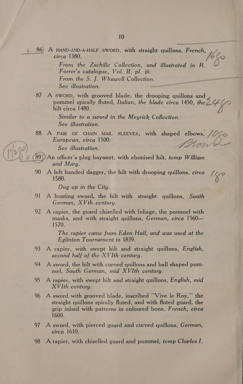 10 bh) 86) A HAND-AND-A-HALF SWORD, with straight quillons, dh : cinco GBOS Ve Co From the Zschille colleen and illustrated in R. “ Forrer’s catalogue, Vol. II, pl. iii. From the S. J. Whawell Collection. See illustration. 87. A SWORD, with grooved blade, the drooping quillons and y. pommel spirally fluted, Italian, the blade circa 1450, the/ LYF/( i? hilt circa 1480. VA Similar to a sword in the Misa Collection. See illustration. 88 A PAIR OF CHAIN MAIL SLEEVES, with shaped elbows, V4 e European, circa 1500. SP. See illustration. Pot = (89) An officer's plug bayonet, with ebonised hilt, temp William > and Mary. 90 A left handed dagger, the hilt with drooping quillons, circa /¢r 1580. 5 Dug up in the City. 91 A hunting sword, the hilt with straight quillons, South German, XVth century. | 92 A rapier, the guard chiselled with foliage, the pommel with masks, and with straight quillons, German, circa 1560— 1570. The rapier came from Eden Hall, and was used at the Eglinton Tournament in 1839. 93 A rapier, with swept hilt and straight quillons, English, second half of the XVIth century. 94 A sword, the hilt with curved quillons and ball shaped pom- mel, South German, mid XVIth century. 95 A rapier, with swept hilt and straight quillons, English, mid XVIth century. 96 A sword with grooved blade, inscribed “Vive le Roy,”’ the straight quillons spirally fluted, and with fluted guard, the grip inlaid with patterns in coloured bone, French, circa 1600. 97 A sword, with pierced guard and curved quillons, German, circa 1610. 98 Arrapier, with chiselled guard and pommel, temp Charles I.   