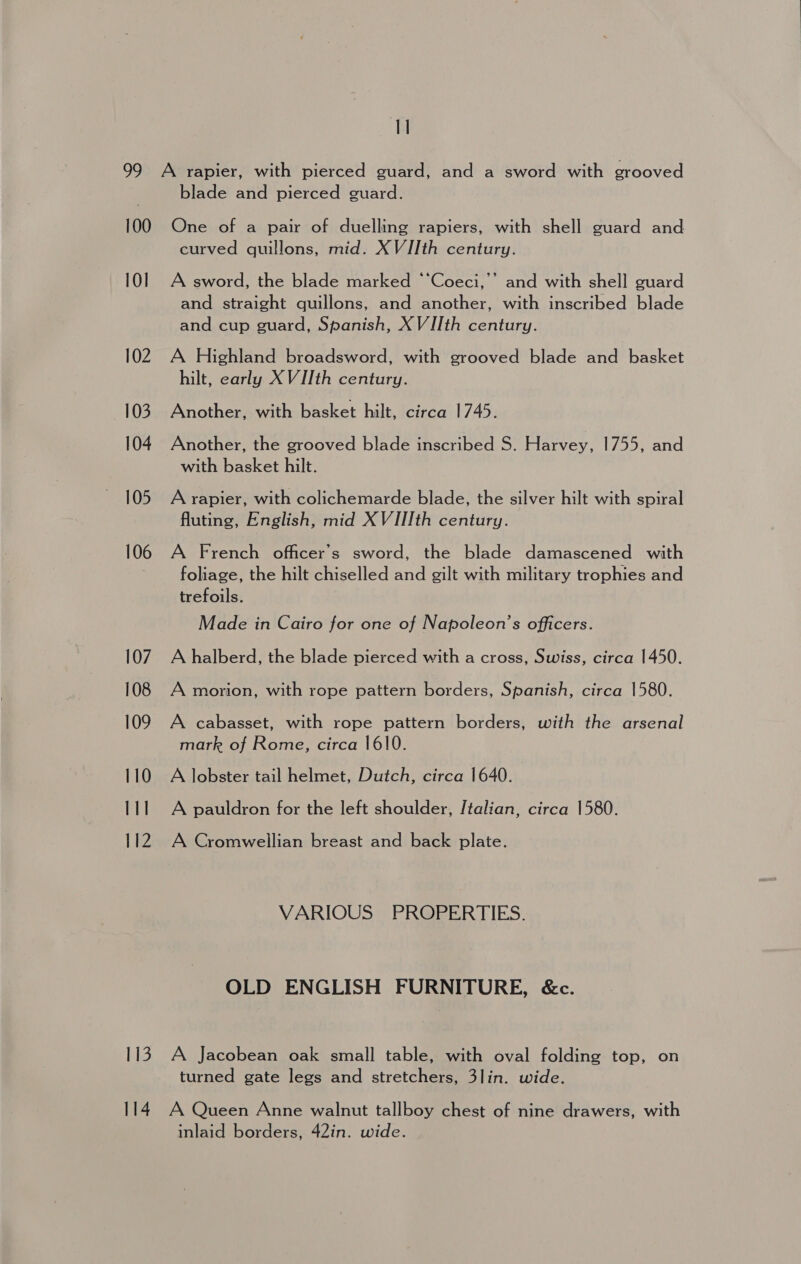 q 100 10] 102 103 104 105 106 107 108 109 110 111 112 113 114 blade and pierced guard. One of a pair of duelling rapiers, with shell guard and curved quillons, mid. XVIIth century. A sword, the blade marked “‘Coeci,’’ and with shell guard and straight quillons, and another, with inscribed blade and cup guard, Spanish, XVIIth century. A Highland broadsword, with grooved blade and basket hilt, early XVIIth century. Another, with basket hilt, circa 1745. Another, the grooved blade inscribed S. Harvey, 1755, and with basket hilt. A rapier, with colichemarde blade, the silver hilt with spiral fluting, English, mid XVIIIth century. A French officer's sword, the blade damascened with foliage, the hilt chiselled and gilt with military trophies and trefoils. Made in Cairo for one of Napoleon’s officers. A halberd, the blade pierced with a cross, Swiss, circa 1450. A morion, with rope pattern borders, Spanish, circa 1580. A cabasset, with rope pattern borders, with the arsenal mark of Rome, circa 1610. A lobster tail helmet, Dutch, circa 1640. A pauldron for the left shoulder, Italian, circa 1580. A Cromwellian breast and back plate. VARIOUS PROPERTIES. OLD ENGLISH FURNITURE, &amp;c. A Jacobean oak small table, with oval folding top, on turned gate legs and stretchers, 3lin. wide. A Queen Anne walnut tallboy chest of nine drawers, with inlaid borders, 42in. wide.