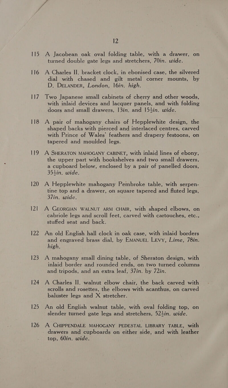115 116 117 118 119 120 121 122 123 124 125 126 12 A Jacobean oak oval folding table, with a drawer, on turned double gate legs and stretchers, /0in. wide. A Charles II. bracket clock, in ebonised case, the silvered dial with chased and gilt metal corner mounts, by D. DELANDER, London, l|6in. high. Two Japanese small cabinets of cherry and other woods, with inlaid devices and lacquer panels, and with folding doors and small drawers, 13in. and 154in. wide. A pair of mahogany chairs of Hepplewhite design, the shaped backs with pierced and interlaced centres, carved with Prince of Wales’ feathers and drapery festoons, on tapered and moulded legs. A SHERATON MAHOGANY CABINET, with inlaid lines of ebony, the upper part with bookshelves and two small drawers, a cupboard below, enclosed by a pair of panelled doors, 354in. wide. A Hepplewhite mahogany Pembroke table, with serpen- tine top and a drawer, on square tapered and fluted legs, 37in. wide. A GEORGIAN WALNUT ARM CHAIR, with shaped elbows, on cabriole legs and scroll feet, carved with cartouches, etc., stuffed seat and back. An old English hall clock in oak case, with inlaid borders and engraved brass dial, by EMANUEL Levy, Lime, 78in. high. A mahogany small dining table, of Sheraton design, with inlaid border and rounded ends, on two turned columns and tripods, and an extra leaf, 37in. by 72in. A Charles II. walnut elbow chair, the back carved with scrolls and rosettes, the elbows with acanthus, on carved An old English walnut table, with oval folding top, on slender turned gate legs and stretchers, 524in. wide. A CHIPPENDALE MAHOGANY PEDESTAL LIBRARY TABLE, with drawers and cupboards on either side, and with leather top, 60in. wide.