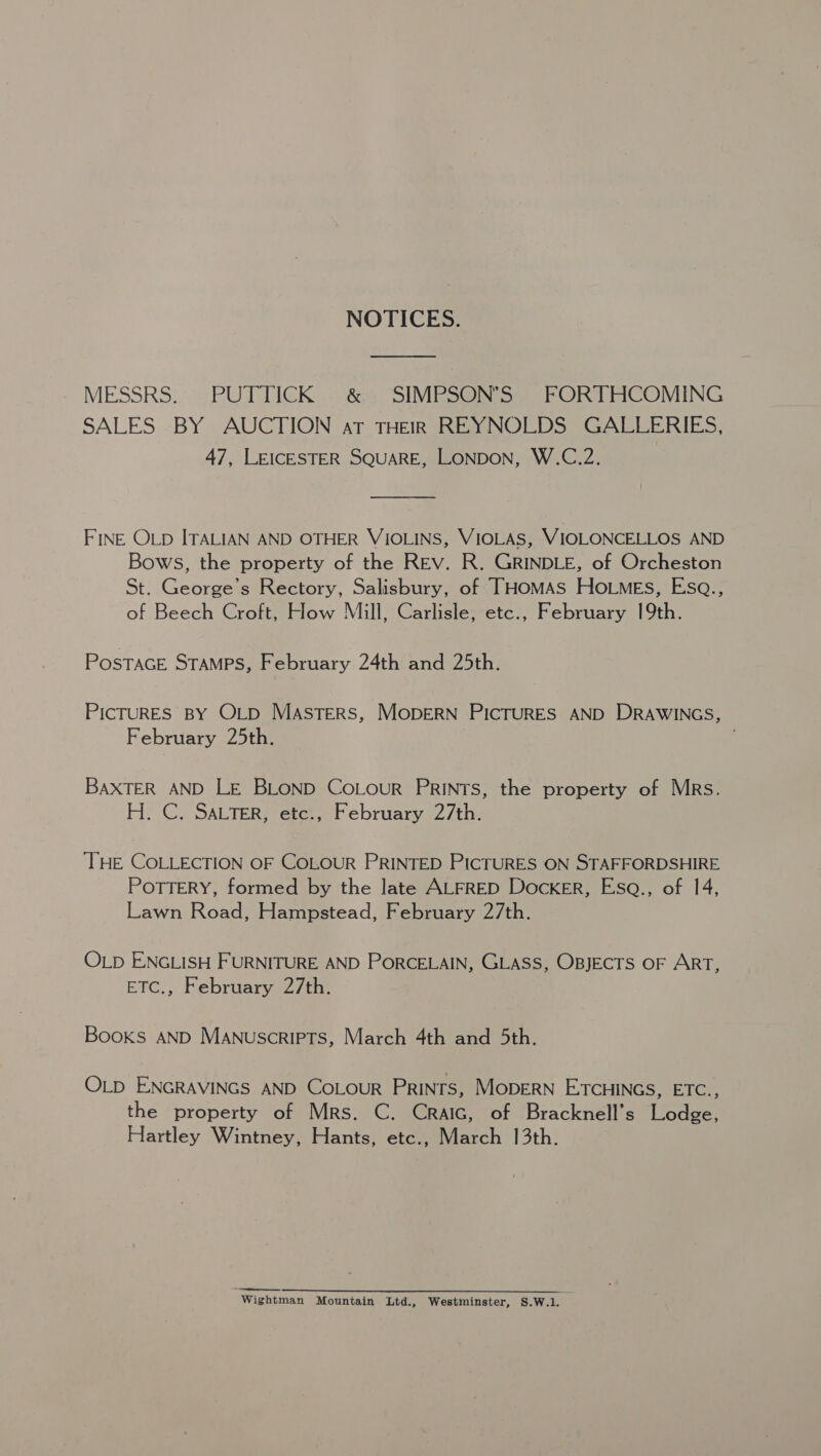 NOTICES. MESSRS. PUTTICK ®&amp; SIMPSON’S FORTHCOMING SALES BY AUCTION at THEIR REYNOLDS GALLERIES, 47, LEICESTER SQUARE, LONDON, W.C.2. FINE OLD ITALIAN AND OTHER VIOLINS, VIOLAS, VIOLONCELLOS AND Bows, the property of the REv. R. GRINDLE, of Orcheston St. George's Rectory, Salisbury, of THomMAs HoLMEs, Esa., of Beech Croft, How Mill, Carlisle, etc., February 19th. PostacE STAMPS, February 24th and 25th. PICTURES BY OLD MASTERS, MODERN PICTURES AND DRAWINGS, February 25th. ! BAXTER AND LE BLOND CoLouR PRINTS, the property of MRs. H.C. SALTER, etc., February 27th. THE COLLECTION OF COLOUR PRINTED PICTURES ON STAFFORDSHIRE POTTERY, formed by the late ALFRED Docker, Esaq., of 14, Lawn Road, Hampstead, February 27th. OLp ENGLISH FURNITURE AND PORCELAIN, GLASS, OBJECTS OF ART, ETC., February 27th. Books AND Manuscripts, March 4th and 5th. OLD ENGRAVINGS AND CoLouR Prints, MODERN ETCHINGS, ETC., the property of Mrs. C. Craic, of Bracknell’s Lodge, Hartley Wintney, Hants, etc., March 13th. Wightman Mountain Ltd., Westminster, S.W.1.