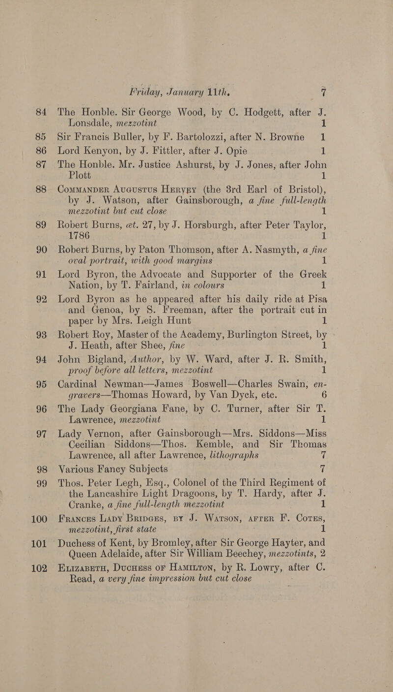 84 85 86 87 88 89 91 92 93 94 95 96 97 98 99 100 101 102 Friday, January 11th. Y, The Honble. Sir George Wood, by C. Hodgett, after ‘ Lonsdale, mezzotint Sir Francis Buller, by F. Bartolozzi, after N. Browne ‘ Lord Kenyon, by J. Fittler, after J. Opie 1 The Honble. Mr. Justice Ashurst, by J. Jones, after John Plott 1 ComMANDER Auaustus Heryry (the 8rd Earl of Bristol), by J. Watson, after Gainsborough, a jine full-length mezzotint but cut close di Robert Burns, et. 27, by J. Horsburgh, after Peter Taylor, 1786 it Robert Burns, by Paton Thomson, after A. Nasmyth, a fine oval portrait, with good margins if Lord Byron, the Advocate and Supporter of the Greek Nation, by T. Fairland, in colours 1 Lord Byron as he appeared after his daily ride at Pisa and Genoa, by S. Freeman, after the portrait cut in paper by Mrs. Leigh Hunt Robert Roy, Master of the Academy, Burlington Street, Py J. Heath, after Shee, fine John Bigland, Author, by W. Ward, after J. R. smith proof before all letters, mezzotint Cardinal Newman—James Boswell—Charles Swain, en- gravers—Thomas Howard, by Van Dyck, ete. The Lady Georgiana Fane, by C. Turner, after Sir T. Lawrence, mezzotint 1 Lady Vernon, after Gainsborough—Mrs. Siddons—Miss Cecilian Siddons—Thos. Kemble, and Sir Thomas Lawrence, all after Lawrence, lithographs — 7 Various Fancy Subjects 7 Thos. Peter Legh, Esq., Colonel of the Third Regiment of the Lancashire Light Dragoons, by T. Hardy, after J. Cranke, a fine full-length mezzotint 1 Frances Lapy Bripcses, sy J. Watson, arrer F. Corns, mezzotint, first state 1 Duchess of Kent, by Bromley, after Sir George Hayter, and Queen Adelaide, after Sir William Beechey, mezzotints, 2 Kuizaseth, Ducnass or Hamiuron, by R. iN eae after C. Read, a very fine impression but cut close