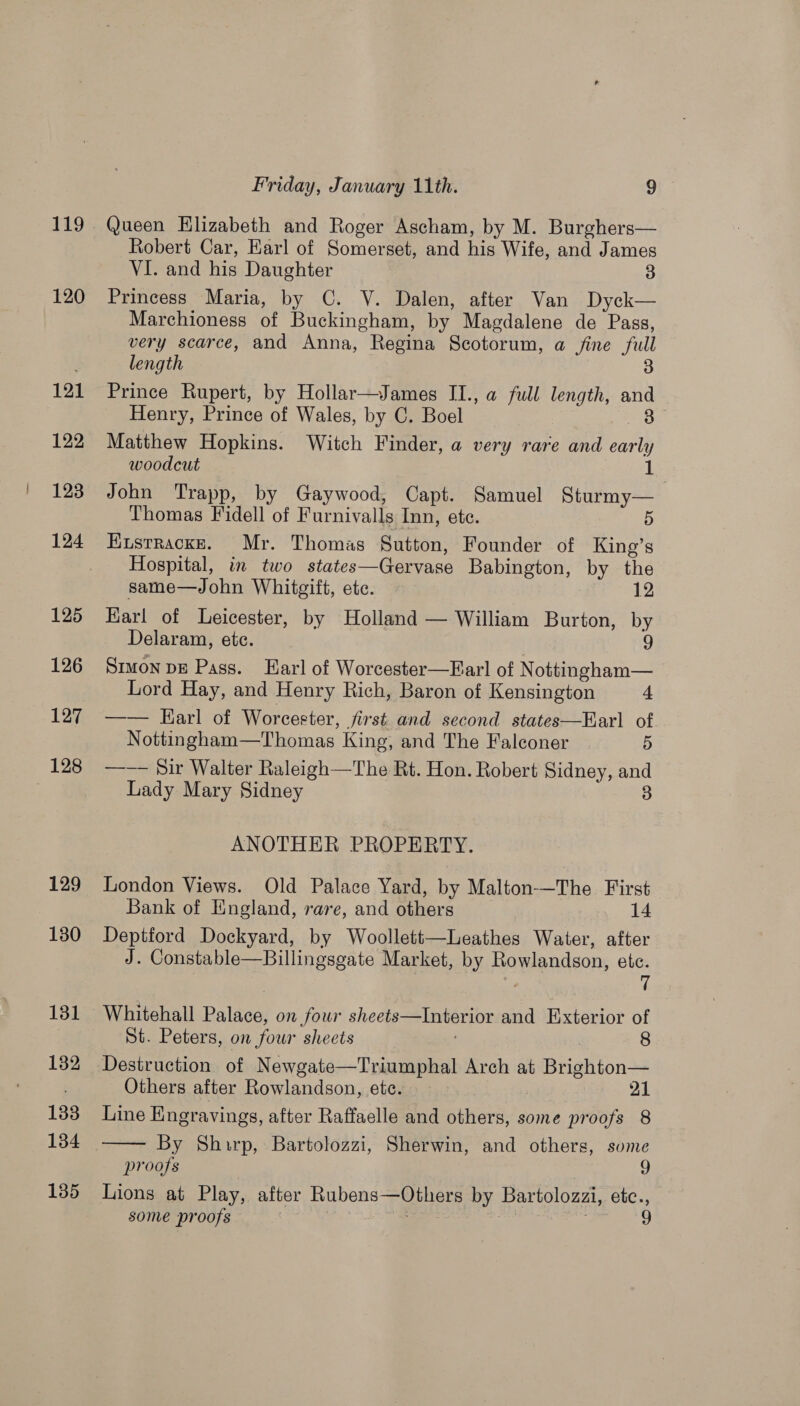 149 120 121 122 123 124 125 126 127 128 129 130 131 132 133 134 135 Friday, January 11th. 9 Queen Elizabeth and Roger Ascham, by M. Burghers— Robert Car, Earl of Somerset, and his Wife, and James VI. and his Daughter 3 Princess Maria, by C. V. Dalen, after Van Dyck— Marchioness of Buckingham, by Magdalene de Pass, very scarce, and Anna, Regina Scotorum, a fine full length 3 Prince Rupert, by Hollar—James II., a full length, and Henry, Prince of Wales, by C. Boel 3 Matthew Hopkins. Witch Finder, a very rare and early woodcut Le John Trapp, by Gaywood, Capt. Samuel Sturmy— Thomas Fidell of Furnivalls Inn, ete. 5 Kustracke. Mr. Thomas Sutton, Founder of King’s Hospital, in two states—Gervase Babington, by the same—John Whitgift, ete. 12 Karl of Leicester, by Holland — William Burton, by Delaram, ete. 9 Smmon bE Pass. Earl of Worcester—Earl of N ottingham— Lord Hay, and Henry Rich, Baron of Kensington 4 —— Earl of Worcester, Jjirst and second states—Earl of Nottingham—Thomas King, and The Falconer 5 —-— Sir Walter Raleigh—The Rt. Hon. Robert Sidney, and Lady Mary Sidney 3 ANOTHER PROPERTY. London Views. Old Palace Yard, by Malton—The First Bank of England, rare, and others 14 Deptford Dockyard, by Woollett—Leathes Water, after J. Constable—Billingsgate Market, by Rowlandson, etc. 7 Whitehall Palace, on four sheets—Interior and Exterior of St. Peters, on four sheets 8 Destruction of Newgate—Triumphal Arch at Brighton— Others after Rowlandson, ete. 21 Line Engravings, after Raffaelle and others, some proofs 8 By Shirp, Bartolozzi, Sherwin, and others, some proofs 9 Lions at Play, after Rubens—Others by Bartolozzi, etc., — 