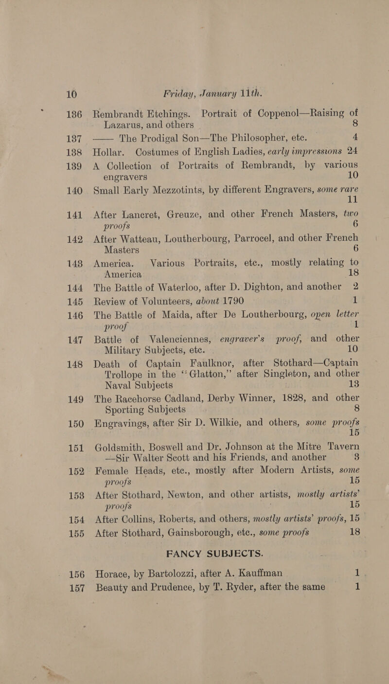186 137 188 139 140 141 142 148 144 145 146 147 148 149 150 151 152 153 154 155 156 157 Rembrandt Etchings. Portrait of Coppenol—Raising of Lazarus, and others 8 —— The Prodigal Son—The Philosopher, etc. | 4 Hollar. Costumes of English Ladies, early impressions 24 A Collection of Portraits of Rembrandt, by various engravers 1 Small Early Mezzotints, by different Engravers, some rare ) va! After Lancret, Greuze, and other French Masters, two proofs After Watteau, Loutherbourg, Parrocel, and other French Masters 6 America. Various Portraits, etc., mostly relating to America 3 18 The Battle of Waterloo, after D. Dighton, and another a) Review of Volunteers, about 1790 1 The Battle of Maida, after De Loutherbourg, open letter proof 1 Battle of Valenciennes, engraver’s proof, and other Military Subjects, etc. | 10 Death of Captain Faulknor, after Stothard—Captain Trollope in the ‘’Glatton,” after Singleton, and other Naval Subjects 13 The Racehorse Cadland, Derby Winner, 1828, and other Sporting Subjects — 8 Engravings, after Sir D. Wilkie, and others, some proofs | 15 Goldsmith, Boswell and Dr. Johnson at the Mitre Tavern —-Sir Walter Scott and his Friends, and another 5 Female Heads, etc., mostly after Modern Artists, some proofs | 15 After Stothard, Newton, and other artists, mostly artists’ proofs ie 15 After Collins, Roberts, and others, mostly artists’ proofs, 15— After Stothard, Gainsborough, etc., some proofs 13. FANCY SUBJECTS. Horace, by Bartolozzi, after A. Kauffman 1 Beauty and Prudence, by T. Ryder, after the same 1