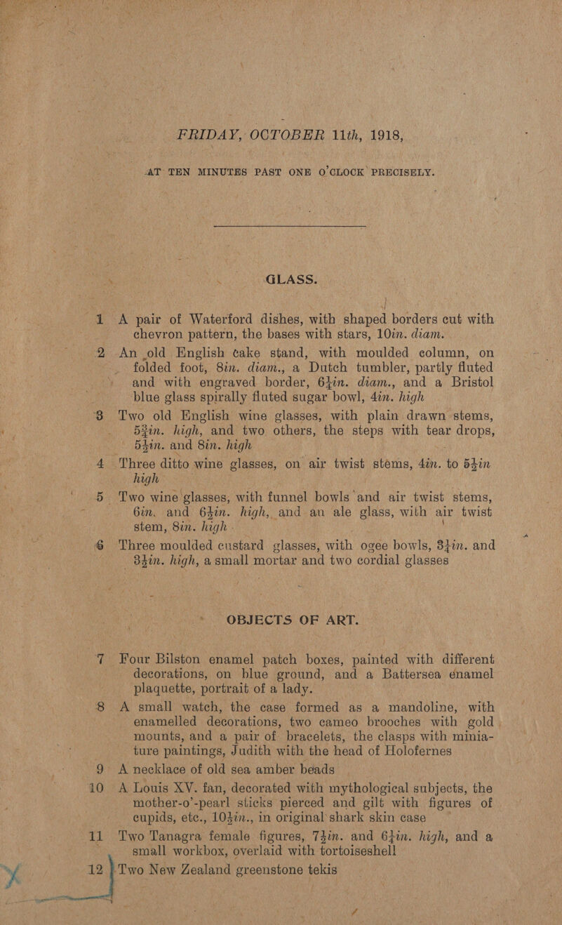  FRIDAY, OCTOBER 11th, 1918, AT TEN MINUTES PAST ONE O'CLOCK PRECISELY. oa aS i GLASS: J 1 A pair of Waterford dishes, with shaped borders cut with chevron pattern, the bases with stars, 10im. diam. 2 An old English ¢ake stand, with moulded column, on . folded foot, 8%. diam., a Dutch tumbler, partly fluted . and with engraved border, 6477. diam., and a Bristol blue glass spirally fluted sugar bowl, 4in. high 3 ‘Two old English wine glasses, with plain drawn stems, ‘ Lo) Dein, high, and two others, the steps with tear drops, — B30. and 8in. high 4 Three ditto wine glasses, on air twist stems, 4in. to d4in | high . 5 Two wine’glasses, with funnel bowls and air twist stems, A 6in. and 64. high, and an ale a with air twist stem, Si. oy gh - | © Three moulded custard Bey oh ogee bowls, 87m. and — 83m. high, a small mortar and two cordial glasses OBJECTS OF ART. 4 |] “Four Bilston enamel patch boxes, painted with different decorations, on blue ground, and a Battersea enamel plaquette, portrait of a lady. 8 A small watch, the case formed as a mandoline, with enamelled decorations, two cameo brooches with gold mounts, and a pair of bracelets, the clasps with minia- ture paintings, Judith with the head of Holofernes 9 &lt;A necklace of old sea amber beads Rh i0 A Louis XV. fan, decorated with mythological subjects, the mother-o’-pearl sticks pierced and gilt with figures of cupids, etc., 103¢., in original shark skin case 11 Two Tanagra female figures, 7dim. and 6jin. high, and a small workbox, overlaid with fortoiseshell! YY | a New Zealand greenstone tekis