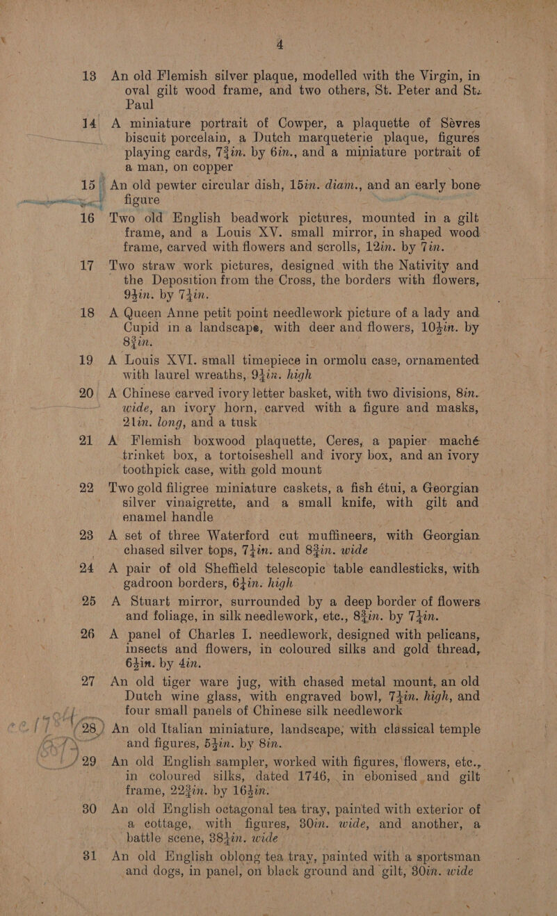 oval gilt wood frame, and two others, St. Peter and St. Paul 15% 16 aM 18 19 20 21 22 23 24 25 26 27 (28) sa : 30 31 biscuit porcelarn, a Dutch marqueterie plaque, figures playing cards, 73im. by 6in., and a miniature portrait of a man, on copper : An old pewter circular dish, ldin. diam., and an early bone figure ee Cee Two old English beadwork pictures, mounted in a gilt frame, and a Louis XV. small mirror, in shaped wood frame, carved with flowers and scrolls, 12in. by Tin. Two straw work pictures, designed with the Nativity and the Deposition from the Cross, the borders with flowers, 93in. by T4in, A Queen Anne petit point needlework Niehire of a lady and Cupid in a landscape, with deer and flowers, 103in. by Byun. A Louis XVI. small timepiece it in ormolu case, ornamented with laurel wreaths, 941%. high A Chinese carved i ivory letter basket, with two divisions, 87n. wide, an ivory horn, carved with a figure and masks, 2lin. long, and a tusk A Flemish boxwood plaquette, Ceres, a papier maché trinket box, a tortoiseshell and ivory box, and an ivory toothpick case, with gold mount Two gold filigree miniature caskets, a fish étui, a Georgian silver vinaigrette, and a small knife, with gilt and enamel handle A set of three Waterford cut Bape ek with Sania chased silver tops, 7jin. and 84in. wide A pair of old Sheffield telescopic ae edndleahioke saath gadroon borders, 64in. high A Stuart mirror, surrounded by a deep border of flowers. and foliage, in silk needlework, etc., 831m. by T4n. A panel of Charles I. needlework, designed with pelicans, insects and flowers, in coloured silks and gold pi reads 64in. by din. An old tiger ware jug, with chased metal mount, an old Dutch wine glass, with engraved bowl, 74in. high, and four small panels of Chinese silk needlework ) An old Italian miniature, landscape; with classical temple and figures, 54in. by 8in. An old English sampler, worked with figures, flowers, etc., | in coloured silks, dated 1746, in ebonised and gilt frame, 222i. by 164i. An old English octagonal tea te painted with exterior of a cottage, with figures, 80im. wide, and another, a battle scene, 8842%n. wide | | An old English oblong tea tray, painted with a sportsman -and dogs, in panel, on black ground and gilt, 80in. wide