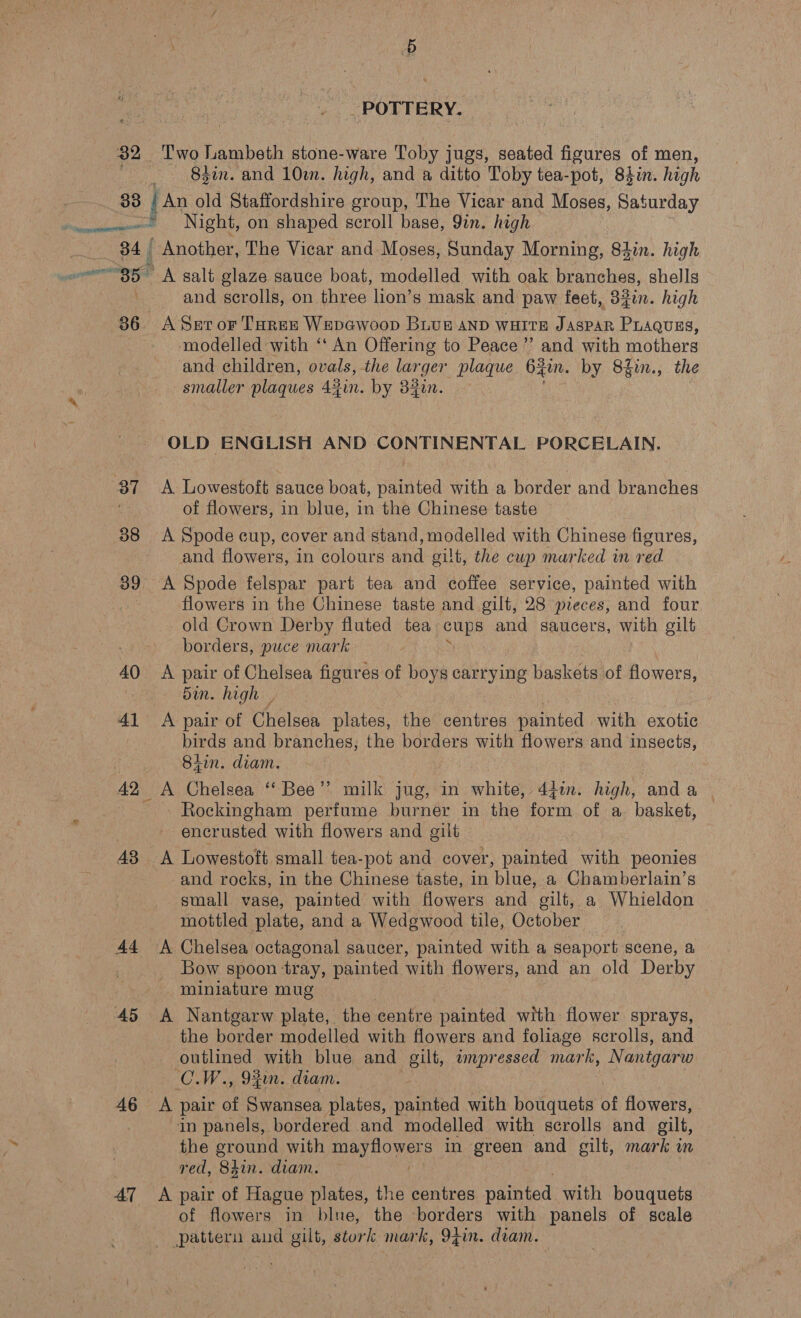 &amp;: 32 POTTERY. Two Lambeth stone-ware Toby jugs, seated figures of men, — 83in. and 10m. high, and a ditto Toby tea-pot, Siin. high 34 37 38 39, 40 41 43 44 5 46 47 Night, on shaped scroll base, 9in. high Another, The Vicar and Moses, Sunday Morning, Sin. high A salt glaze sauce boat, modelled with oak branches, shells and scrolls, on three lion’s mask and paw feet, 32in. high A Set oF Tarek Wepewoop BLUE AND WHITE JASPAR PLAQUES, modelled with ‘‘ An Offering to Peace ’’ and with mothers and children, ovals, the larger plaque 6gin. by 8fin., the smaller plaques 42in. by 33in. | OLD ENGLISH AND CONTINENTAL PORCELAIN. A Lowestoft sauce boat, painted with a border and branches of flowers, in blue, in the Chinese taste A Spode cup, cover and stand, modelled with Chinese figures, and flowers, in colours and gilt, the cup marked in red flowers in the Chinese taste and gilt, 28 pieces, and four old Crown Derby fluted tea cups and saucers, with gilt borders, puce mark A pair of Chelsea figures of boys carrying baskets of flowers, Sin. high , A pair of Chelsea plates, the centres painted with exotic birds and branches, the borders with flowers and insects, 8iin. diam. A Chelsea “‘ Bee’? milk jug, in white, 44in. high, anda - Rockingham perfume burner in the form of a. basket, encrusted with flowers and gilt A Lowestoft small tea-pot and cover, painted with peonies and rocks, in the Chinese taste, in blue, a Chamberlain’s small vase, painted with flowers and gilt, a Whieldon mottled plate, and a Wedgwood tile, October Bow spoon tray, painted with flowers, and an old Derby miniature mug A Nantgarw plate, the antré painted with flower sprays, the border modelled with flowers and foliage scrolls, and outlined with blue and gilt, wpressed mark, Nantgarw CLW., 94in. diam. A pair of Swansea plates, painted with bouquets of flowers, in panels, bordered and modelled with scrolls and gilt, the ground with Ee ONES in green and gilt, mark in red, 841n. diam. : A pair of Hague plates, the centres painted with bouquets of flowers in blue, the borders with panels of scale pattern and gilt, stork mark, 9tin. diam.
