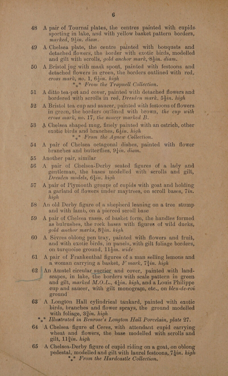 48 &lt;A pair of Tournai plates, the centres painted with cupids sporting in lake, and with yellow basket pattern Beas mcnrhed: O17 diam. 49 A Chelsea plate, the centre Se with bona and detached flowers, the border with exotic birds, modelled and gilt with scrolls, gold anchor mark, «83in. diam. 50 A Bristol jug with mask spout, painted with festoons and detached flowers in green, the borders outlined with red, cross mark, no. 1, 64in. high ) ae eon the Trapnell Collection. 5b A ditto + tea- pes and cover, painted with detached flowers and bordered with scrolls in red, Dresden mark, 53in. high 52 A Bristol tea cup and saucer, painted with feeicons of flowers. in green, the borders outlined with brown, the cup with cross mark, no. 17, the saucer marked B. | 58 A Chelsea shaped mug, finely painted with an ostrich, other exotic birds and prarieniee Giin. high et OMe. the Agnew Collection. 54 A pair of Chote octagonal dishes, painted with Hower branches and butterflies, 94in. diam. 55 Another pair, similar 56 A pair of Chelsea-Derby seated figures of a lady and gentleman, the bases modelled with’ scrolls and gilf, Dresden models, 64in. high 57 A pair of Plymouth groups of cupids with goat and holding a garland of flowers under maytrees, on scroll bases, Tin. high 58 An old Derby figure of a shepherd leaning on a tree stump. and with lamb, on 4 pierced scroll base 59 A pair of Chelsea vases, of basket form, the handles eecieg as bulrushes, the rock bases with figures of wild ducks, gold anchor marks, S#in. high 60 A Sevres oblong pen tray, painted with flowers and fruit, and with exotic birds, in panels, with gilt foliage borders, on turquoise ground, L1jim. wide 61 A pair of Frankenthal figures of a man selling lemoris and a woman carrying a basket, I’ mark, 74im. high 62 | An Amstel circular suerier and cover, painted with land- _ seapes, in lake, the borders with scale pattern in green and gilt, mar ked M.O. L., 44in. high, and a Louis Philippe cup and saucer, with gilt monogram, etc., on bleu-de-rot eround 63 A Longton Hall cylindrical tanteard; painted with exotic . birds, branches and flower Spray. the eround modelled with foliage, 331. high *.* Tllustrated in Bees s Longton Hall Porcelain, plate 27. 64 A Chelsea figure of Ceres, with attendant cupid carrying — | wheat and flowers, the base modelled with scrolls and gilt, 114in. high 65 A Chelsea-Derby figure of cupid. riding on a goat, on n oblong pedestal, modelled and gilt with laurel festoons, 74in. high: bay L’rom the Guiting Collection. Ae