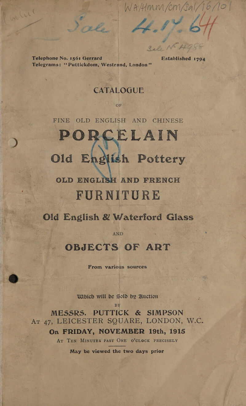 a vi eg pt | i ee ee o ae ¥ f/ jf | Z oe Bie es ? (Rte, Sh: he D7 if e 2 Fie ie ak, J Pe Telephone No. 1561 Gerrard Established 1794 Telegrams: ‘‘Puttickdom, Westrand, London” CATALOGUE FINE OLD ENGLISH AND CHINESE  AND | : ee - OBJECTS OF ART From various sources Wibich will be Sold by Auction BY MESSRS. PUTTICK &amp; SIMPSON At°47, LEICESTER SQUARE, LONDON, W.C. On FRIDAY, NOVEMBER 19th, 1915 Ar Tren MINUTES PAST ONE O’CLOCK PRECISELY  May be viewed the two days prior