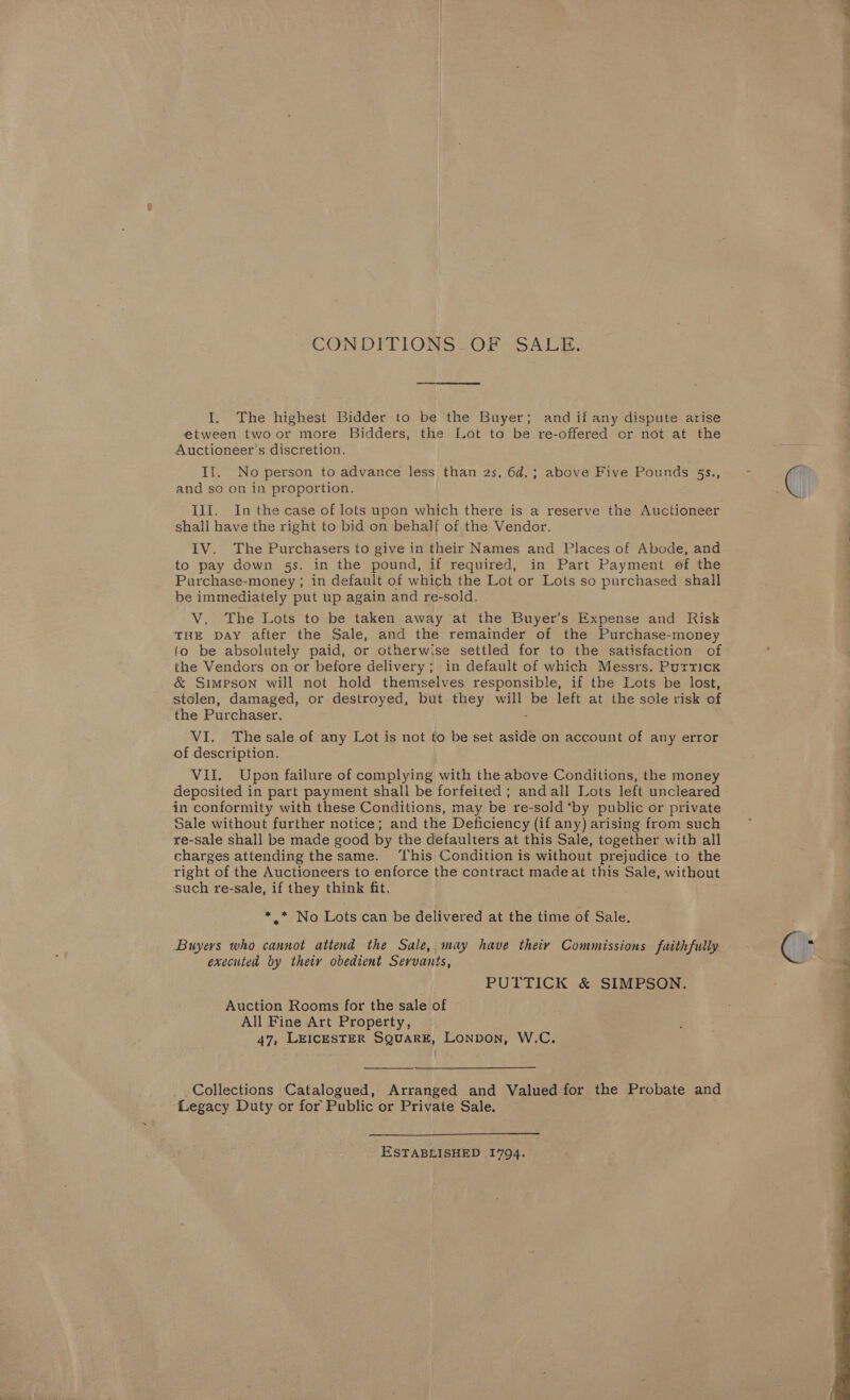 CONDITIONS -OF : SALE, I. The highest Bidder to be the Buyer; and if any dispute arise etween twoor more Bidders, the Lot to be re-offered or not at the Auctioneer’s discretion. If. No person to advance less than 2s. 6d.; above Five Pounds 5s., and so on in proportion. III. In the case of lots upon which there is a reserve the Auctioneer shall have the right to bid on behalf of the Vendor. IV. The Purchasers to give in their Names and Places of Abode, and to pay down §s. in the pound, if required, in Part Payment of the Purchase-money ; in default of which the Lot or Lots so purchased shall be immediately put up again and re-sold. V. The Lots to be taken away at the Buyer’s Expense and Risk THE DAY after the Sale, and the remainder of the Purchase-money {o be absolutely paid, or otherwise settled for to the satisfaction of the Vendors on or before delivery; in default of which Messrs. Putrick &amp; Simpson will not hold themselves responsible, if the Lots be lost, stolen, damaged, or destroyed, but they will be left at the sole risk of the Purchaser, : VI. The sale of any Lot is not to be set aside on account of any error of description. VII. Upon failure of complying with the above Conditions, the money deposited in part payment shall be forfeited ; andall Lots left uncleared in conformity with these Conditions, may be re-sold ‘by public or private Sale without further notice; and the Deficiency (if any) arising from such re-sale shall be made good by the defaulters at this Sale, together with all charges attending thesame. ‘This Condition is without prejudice to the right of the Auctioneers to enforce the contract madeat this Sale, without ‘such re-sale, if they think fit. *.* No Lots can be delivered at the time of Sale. Buyers who cannot attend the Sale, may have theiy Commissions faithfully executed by theiy obedient Servants, PUTTICK &amp; SIMPSON. Auction Rooms for the sale of All Fine Art Property, 47, LEICESTER SQUARE, Lonpon, W.C.  Collections Catalogued, Arranged and Valued for the Probate and Legacy Duty or for Public or Private Sale.  _— ESTABLISHED 1794. 