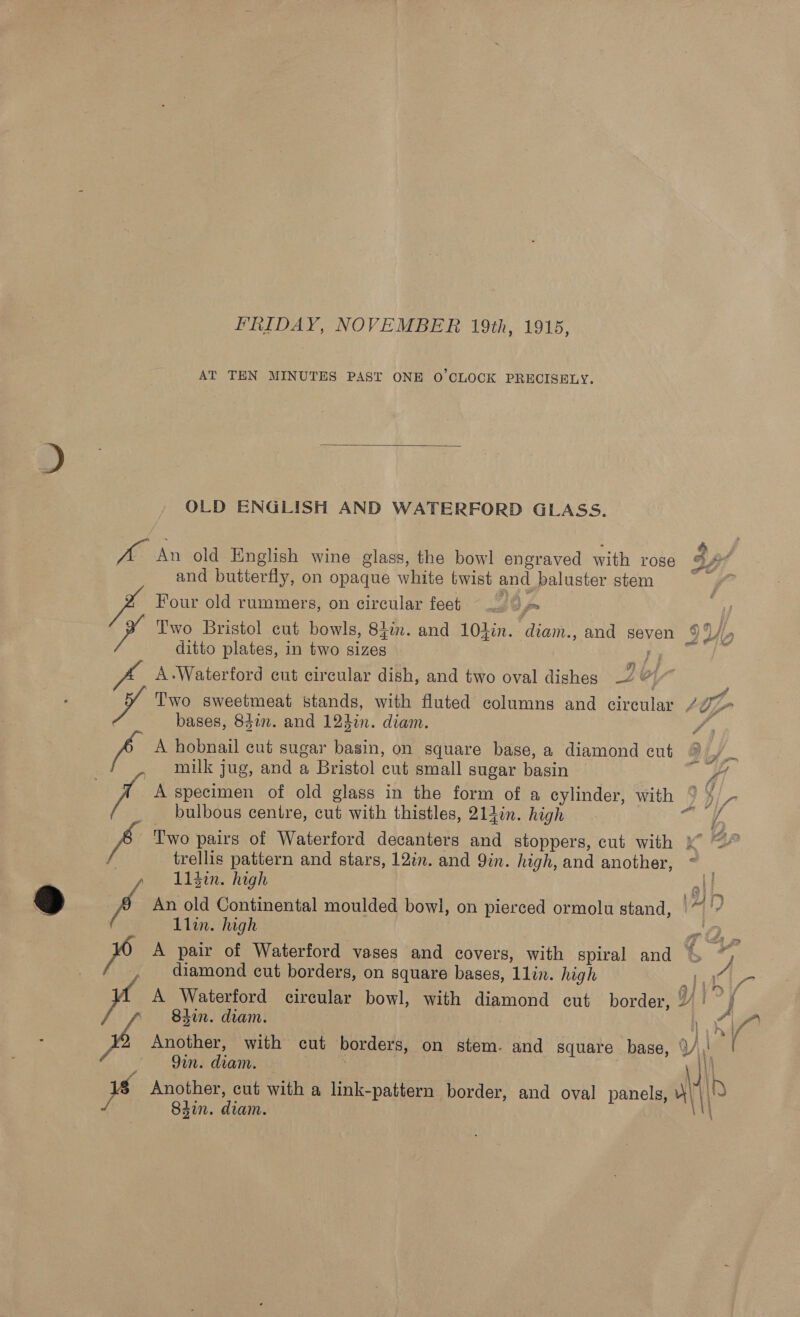 FRIDAY, NOVEMBER 19th, 1915, AT TEN MINUTES PAST ONE O'CLOCK PRECISELY.  OLD ENGLISH AND WATERFORD GLASS. Ke An old English wine glass, the bowl engraved with rose cy: f and butterfly, on opaque white twist and baluster stem Res Four old rummers, on circular feet 22 Two Bristol cut bowls, Sin. and 104in. diam., and seven 9M ditto plates, in two sizes F J A.Waterford cut circular dish, and two oval dishes 2 vy Two sweetmeat stands, with fluted columns and circular Ltr : bases, 842m. and 12din. diam. / - A hobnail cut sugar basin, on square base, a diamond cut milk jug, and a Bristol cut small sugar basin — A specimen of old glass in the form of a cylinder, with ° ¥/- _ bulbous centre, cut with thistles, 214in. high a Two pairs of Waterford decanters and stoppers, cut with x ~” trellis pattern and stars, 12in. and Qin. high, and another, ~ _ , 11$in. high att ° ° istry 7 An old Continental moulded bowl, on pierced ormolu stand, ~ |” Llin. high aie eo al Pa Is pe A pair of Waterford vases and covers, with spiral and % diamond cut borders, on square bases, 1lin. high At A Waterford circular bowl, with diamond cut border, Yi; A A 9in. diam. 1s Another, cut with a link-pattern border, and oval panels, Al \\® / Shin. diam. WN yaad f’\