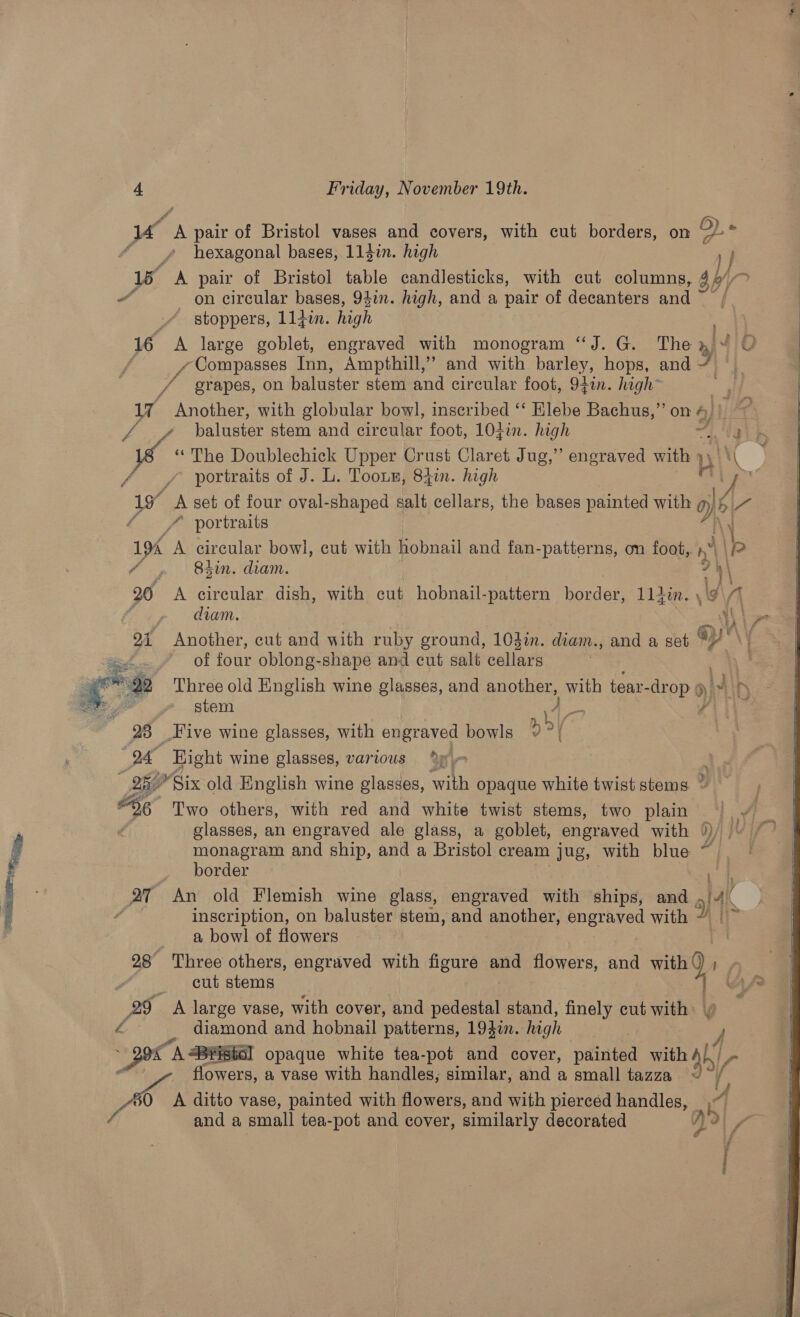  we a pair of Bristol vases and covers, with cut borders, on ). + gre hexagonal bases, 11din. high Ww A pair of Bristol table candlesticks, with cut columns, 80/ “ on circular bases, 94in. high, and a pair of decanters and ~~ _/“ stoppers, 11jin. high 16 A large goblet, engraved with monogram “J. G. The nl oO Sf Compasses Inn, Ampthill,” and with barley, hops, and J erapes, on baluster stem and circular foot, 94in. Sue a Another, with globular bowl, inscribed ‘‘ Elebe Bachus,”’ baluster stem and circular foot, 104in. high iS “ The Doublechick Upper Crust Claret Jug,” engraved with 4 / portraits of J. L. Toon, 84in. high Bi 19° A set of four oval-shaped salt cellars, the bases painted with i 4 re / portraits a 194 A circular bowl, cut with hobnail and fan-patterns, on foot, ,“\ 4, Skin. diam. | * 20 A circular dish, with cut hobnail-pattern border, 1liin. ,\9\/ diam. i ) : - 94 Another, cut and with ruby ground, 103in. diam., and a set i? \¥ “ of four oblong-shape and cut salt cellars , ce Three old English wine glasses, and another, with tear- crop @ HIMID od stem i &amp; oe al ke ~ 9 Five wine glasses, with engraved bowls p> { y 4 Hight wine glasses, various %y- | 25” Six old English wine glasses, with opaque white twist stems ~ 56 Two others, with red and white twist stems, two plain 3 glasses, an engraved ale glass, a goblet, engraved with 0)/| }+ monagram and ship, and a Bristol cream jug, with blue ~ | border Lh AT An old Flemish wine glass, engraved with ships, and 9h Al , inscription, on baluster stem, and another, engraved with “ J a bowl of flowers 28 Three others, engraved with figure and flowers, and vig ee cut stems | WA py A large vase, with cover, and pedestal stand, finely cut with 0 diamond and hobnail patterns, 194i. high ~ 390 A Beigtal opaque white tea-pot and cover, painted with sh) in a4 flowers, a vase with handles, similar, and a small tazza A ditto vase, painted with flowers, and with pierced handles, and a small tea- pot and cover, similarly decorated )) 5 i } we 6      