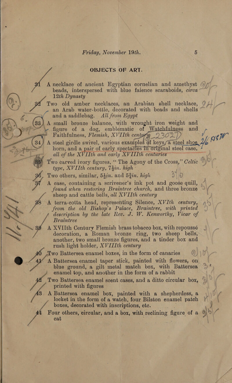  OBJECTS OF ART. A necklace of ancient Egyptian cornelian and amethyst beads, interspersed with blue faience scaraboids, circa ~~ 6.) 12th Dynasty UL” | 4 Two old amber necklaces, an Arabian shell necklace, 0s. - tee an Arab water-bottle, decorated with beads and shells“ / Oy and asaddlebag. All from Egypt FAY small bronze balance, with wrought iron weight and fe Nea Da ss 5 iad fieure of a dog, emblematic of W ss and \8)/ -9 0 Faithfulness, Flemish, XV I[th centur’ ‘A WwW 0s . 34) A steel girdle swivel, various exanipled 4 of ‘Keys/@ steel baad   pe at all of the XVIIth te early XVID cont Lugcrrn 5) Two carved i ivory figures, ‘‘ The Agony of the Cross,” Celtic % ? type, XVIIth century, T4in. high - Two others, similar, 54in. and 5in. high d\\0 A case, containing a scrivener’s ink pot and poose quill, found when restoring Braintree church, and three bronze © sheep and cattle bells, all XVIIth century ‘4 A terra-cotta head, representing Silence, XVIth century, 4 from the old Bishop’s Palace, Braintree, with printed *) description by the late Rev. us W. Kenwor ihy, Vicar of Braintree ™ 39 A XVIIth Century Flemish brass tobacco box, with repoussé decoration, a Roman bronze ring, two sheep bells, another, two small bronze figures, and a tinder box and rush light holder, XVIIIth century Two Battersea enamel boxes, in the form of canaries 4Y A Battersea enamel taper stick, painted with flowers, on _ blue ground, a gilt metal match box, with Battersea > * enamel top, and another in the form of a rabbit Two Battersea enamel scent cases, and a ditto circular box, © printed with figures 3. A Battersea enamel box, painted with a shepherdess,a \ ( locket in the form of a watch, four Bilston enamel patch ¥\\. 4 boxes, decorated with inscriptions, etc. 4 Four others, circular, and a box, with. reclining figure of a Ne | cat  nba 3 0 Ufyl ey 