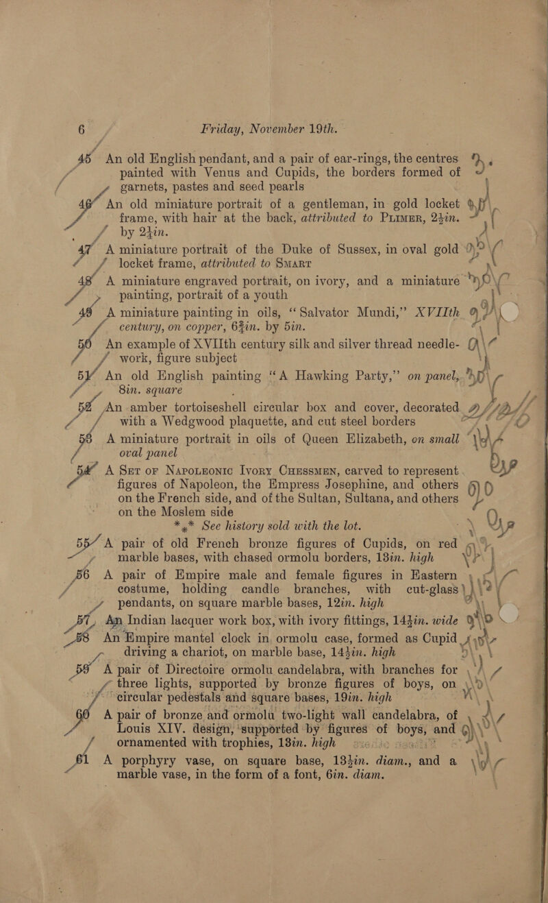ra i, old English pendant, and a pair of ear-rings, the sonia painted ‘with Venus and Cupids, the borders formed of garnets, pastes and seed pearls frame, with hair at the back, attributed to Puimur, 24¢n. x < vA by Olin. “A miniature portrait of the Duke of Sussex, in oval gold ‘ ¢ Y/ locket frame, atiributed to Smarr 48 A miniature engraved portrait, on ivory, and a miniature painting, portrait of a youth %, century, on copper, 64in. by 5in. An example of X VIIth century silk and silver thread needle- / work, figure subject 5Y An old English painting ‘A Hawking Party,” ‘Bin. square 52 An amber tortoipeshelt circular box and cover, decorated. / / with a Wedgwood plaquette, and cut steel borders § A miniature portrait in oils of Queen Hlizabeth, on small — oval panel A Ser or Napoutronic Ivory Curssmen, carved to represent figures of Napoleon, the Empress Josephine, and others on the French side, and of the Sultan, Sultana, and others on the Moslem side *,* See history sold with the lot. A pair of old French bronze figures of Cupids, on red . marble bases, with chased ormolu borders, 13in. high ’ A pair of Empire male and female figures in Eastern on panel, a f ¢ costume, holding candle branches, with cut- glast v pendants, on square marble bases, 120. high BL An, Indian lacquer work box, with ivory fittings, 144in. wide 0 driving a chariot, on marble base, 14hin. high cs A pair of Directoire ormolu candelabra, with branches for   circular pedestals and square bases, 19in. high A pair of bronze and ormolu two- light wall candelabra, of Louis XIV. design, ‘supported by a of eee and ornamented with trophies, 138i. high > J A porphyry vase, on square base, 133i. Be 5 a. marble vase, in the form of a font, 6in. alice ‘he Ly Df, AM - 0) 0 y P a SA 7 \\ 0 \ A v1 Wh   
