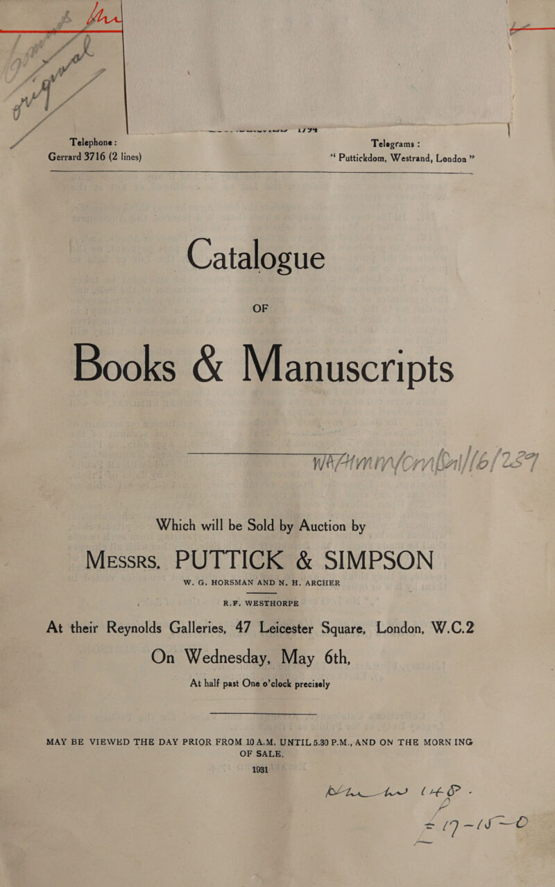   Na y, a SS Pee | a Telephone: Telegrams : Gerrard 3716 (2 lines) ** Puttickdom, Westrand, London ” Catalo gue OF Books &amp; M ipt Which will be Sold by Auction by Messrs. PUTTICK &amp; SIMPSON W. G. HORSMAN AND N, H. ARCHER  R.F. WESTHORPE At their Reynolds Galleries, 47 Leicester Square, London, W.C.2 On Wednesday, May 6th, At half past One o’clock precisely MAY BE VIEWED THE DAY PRIOR FROM 10A.M. UNTIL 5.30 P.M., AND ON THE MORN ING OF SALE, 1931 (os Fo ee Ae ae | Ht 6° . me = zo 7 —~({S —O Sane