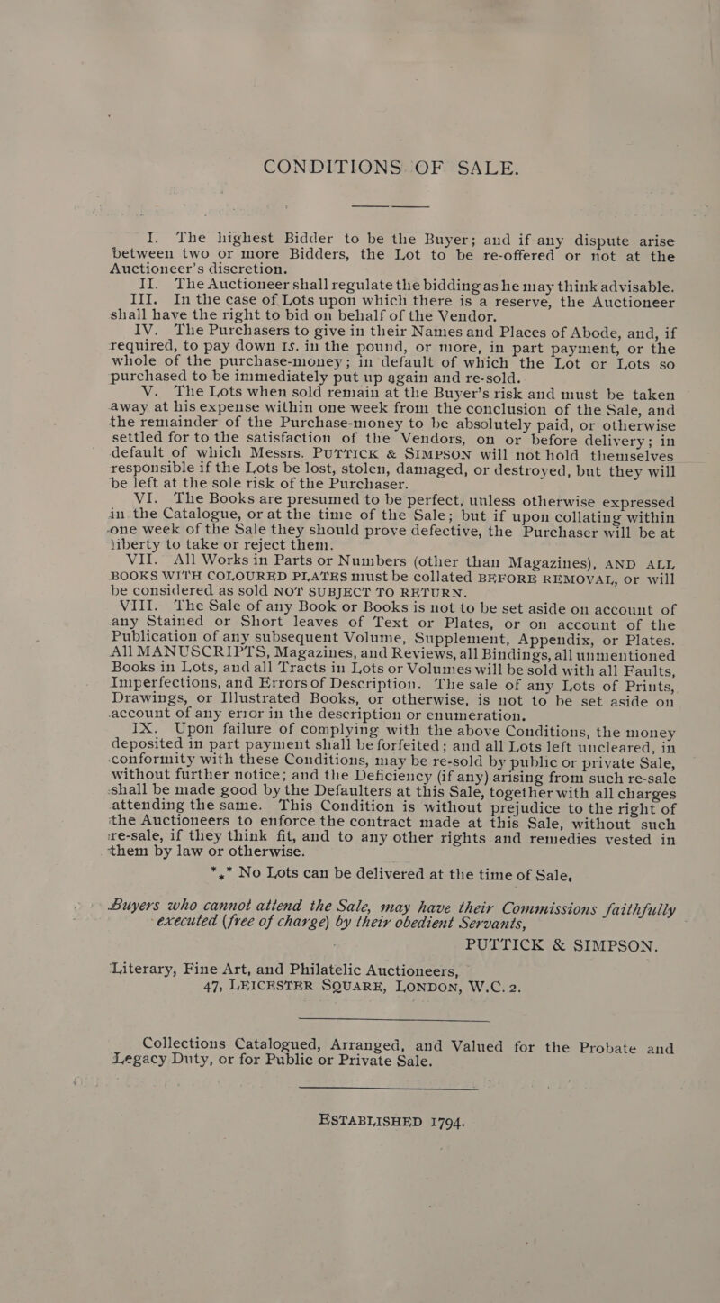 CONDITIONS. OF. SALE. I. The highest Bidder to be the Buyer; and if any dispute arise between two or more Bidders, the Lot to be re-offered or not at the Auctioneer’s discretion. II. The Auctioneer shall regulate the bidding as he may think advisable. III. In the case of, Lots upon which there is a reserve, the Auctioneer shall have the right to bid on behalf of the Vendor. IV. The Purchasers to give in their Names and Places of Abode, and, if required, to pay down Is. in the pound, or more, in part payment, or the whole of the purchase-money; in default of which the Lot or Lots so purchased to be inimediately put up again and re-sold. V. The Lots when sold remain at the Buyer’s risk and must be taken away at his expense within one week from the conclusion of the Sale, and the remainder of the Purchase-money to be absolutely paid, or otherwise settled for to the satisfaction of the Vendors, on or before delivery; in default of which Messrs. PUTTICK &amp; SIMPSON will not hold themselves responsible if the Lots be lost, stolen, damaged, or destroyed, but they will be left at the sole risk of the Purchaser. VI. The Books are presumed to be perfect, unless otherwise expressed in the Catalogue, or at the time of the Sale; but if upon collating within -one week of the Sale they should prove defective, the Purchaser will be at liberty to take or reject them. VII. All Works in Parts or Numbers (other than Magazines), AND ALI, BOOKS WITH COLOURED PLATES must be collated BEFORE REMOVAL, or will be considered as sold NOT SUBJECT TO RETURN. VIII. The Sale of any Book or Books is not to be set aside on account of any Stained or Short leaves of Text or Plates, or on account of the Publication of any subsequent Volume, Supplement, Appendix, or Plates. AllMANUSCRIPTS, Magazines, and Reviews, all Bindings, all unmentioned Books in Lots, and all Tracts in Lots or Volumes will be sold with all Faults, Imperfections, and Errors of Description. The sale of any Lots of Pritts, Drawings, or Illustrated Books, or otherwise, is not to be set aside on account of any error in the description or enumeration. IX. Upon failure of complying with the above Conditions, the money deposited in part payment shall be forfeited; and all Lots left uncleared, in ‘conformity with these Conditions, may be re-sold by public or private Sale, without further notice; and the Deficiency (if any) arising from such re-sale ‘shall be made good by the Defaulters at this Sale, together with all charges attending the same. This Condition is without prejudice to the right of tthe Auctioneers to enforce the contract made at this Sale, without such re-sale, if they think fit, and to any other rights and remedies vested in ‘them by law or otherwise. *,* No Lots can be delivered at the time of Sale, Buyers who cannot attend the Sale, may have their Commissions Saithfully executed (free of charge) by their obedient Servants, PUTTICK &amp; SIMPSON. ‘Literary, Fine Art, and Philatelic Auctioneers, — 47, LEICESTER SQUARE, LONDON, W.C. 2.  Collections Catalogued, Arranged, and Valued for the Probate and Legacy Duty, or for Public or Private Sale.  ESTABLISHED 1794.