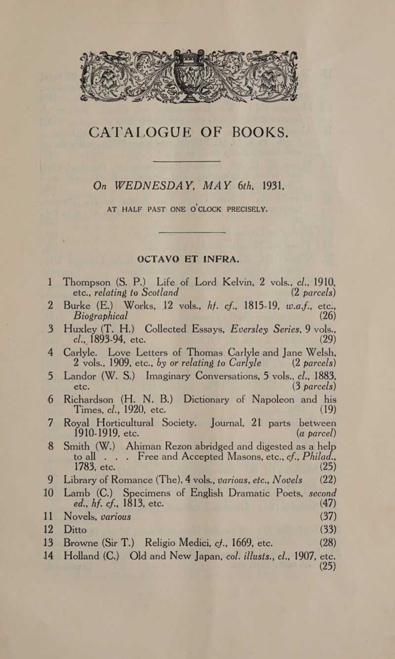 On WEDNESDAY, MAY 6th, 1931, AT HALF PAST ONE O CLOCK PRECISELY. OCTAVO ET INFRA. Thompson (S. P.) Life. of Lord Kelvin, 2 vols., el., 1910, etc., relating to Scotland (2 parcels) Burke (E.) Works, 12 vols., Af. cf., 1815-19, w.af,, etc., Biographical (26) Huxley (T. H.) Collected Essays, Eversley Series, 9 vols., cl., 1893-94, etc. (29) Carlyle. Love Letters of Thomas Carlyle and Jane Welsh, 2 vols., 1909, etc., by or relating to Carlyle (2 parcels) _Landor (W. 8.) Imaginary Conversations, 5 vols., el., 1883, etc. (3 parcels) Richardson (H. N. B.) Dictionary of Napoleon and his Times, cl., 1920, etc. (19) Royal Horticultural Society. Journal, Zi parts between 1910-1919, etc. (a parcel) Smith (W.) Ahiman Rezon abridged and digested as a help toall . . . Free and Accepted Masons, etc., cf., Philad., 1783, etc. ) (25) Library of Romance (The), 4 vols., various, etc., Novels (22) Lamb (C.) Specimens of English Dramatic Poets, second ed., hf. cf., 1813, etc. 3 (47) Novels, various | (37) Ditto | : (33) Browne (Sir T.) Religio Medici, cf., 1669, etc. (28) Holland (C.) Old and New Japan, col. illusts., cl., 1907, on
