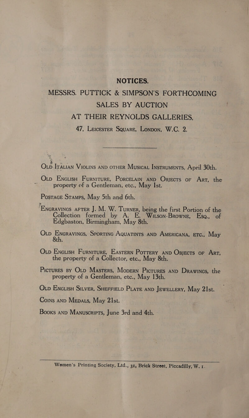 NOTICES. MESSRS. PUTTICK &amp; SIMPSON’S FORTHCOMING SALES BY AUCTION AT THEIR REYNOLDS GALLERIES, 47, Leicester Square, Lonpon, W.C. 2. gece Oxp Itauian VioLins AND OTHER Musica Instruments, April 30th. Otp Enc.isH Furniture, Porcerain AND Osjects or Art, the property of a Gentleman, etc., May Ist. Postrace Stamps, May 5th and 6th. Encravincs AFTER J. M. W. Turner, being the first Portion of the ollection formed by A. E. Witson-Browne, Esoa., of Edgbaston, Birmingham, May 8th. Op Encravines, Sportinc AquaTints AND AMERICANA, ETc., May 8th. Otp EnciisH Furniture, Eastern Pottery AND Opsyects or Art, the property of a Collector, etc., May 8th. Picrures sy Otp Masters, Mopern Pictures AND Drawincs, the property of a Gentleman, etc., May 13th. Otp EnctisH Sitver, SHEFFIELD Pate AND JeweLLeRy, May 2Ist. Coins aND Mepats, May 21st. Books AND Manuscripts, June 3rd and 4th. :  Wemen’s Printing Society, Ltd., 31, Brick Street; Piccadilly, W. 1.