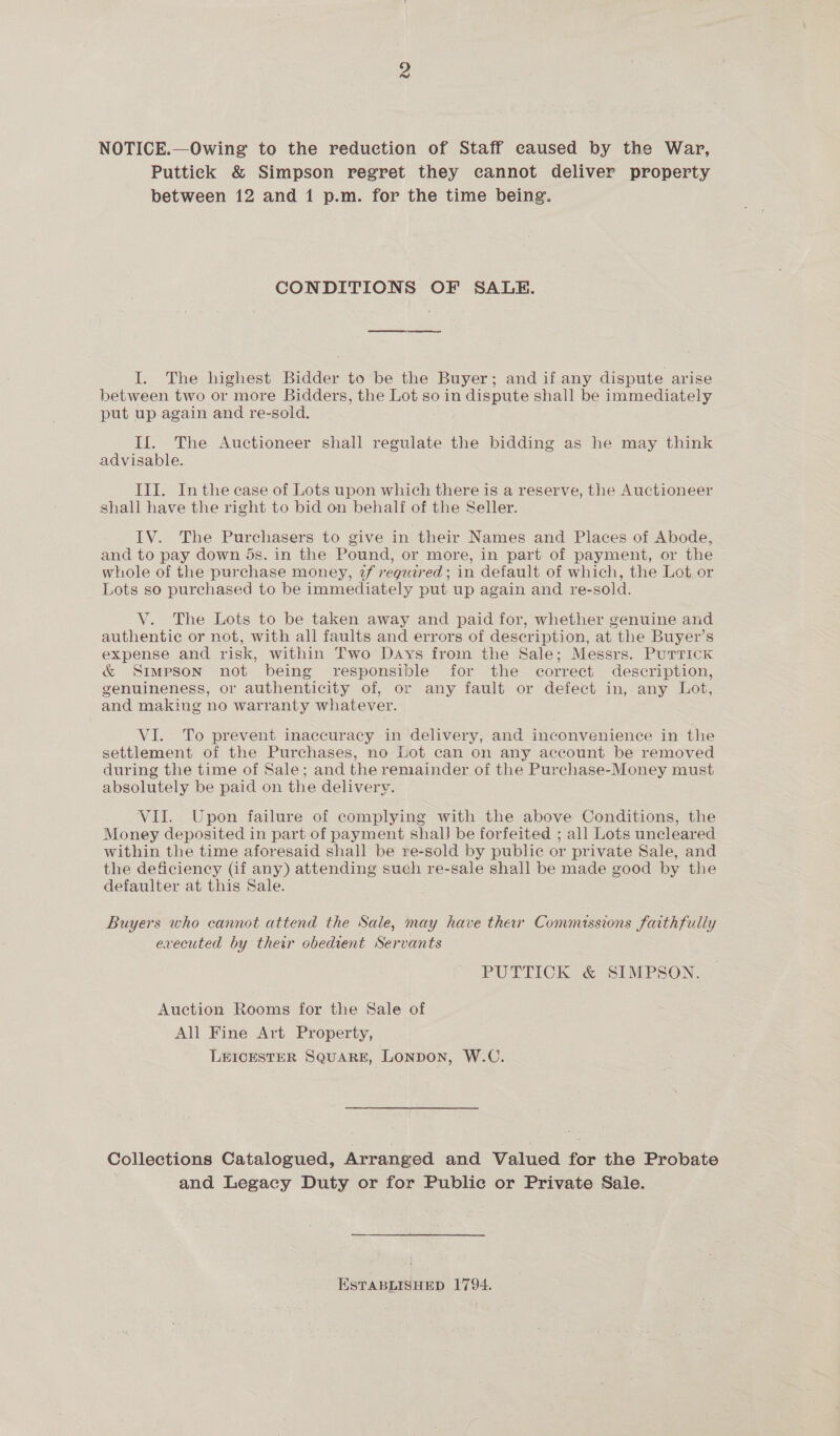 NOTICE.—Owing to the reduction of Staff caused by the War, Puttick &amp; Simpson regret they cannot deliver property between 12 and 1 p.m. for the time being. CONDITIONS OF SALE. ew eee I. The highest Bidder to be the Buyer; and if any dispute arise between two or more Bidders, the Lot so in dispute shall be immediately put up again and re-sold. If. The Auctioneer shall regulate the bidding as he may think advisable. III. Inthe case of Lots upon which there is a reserve, the Auctioneer shall have the right to bid on behalf of the Seller. IV. The Purchasers to give in their Names and Places of Abode, and to pay down ds. in the Pound, or more, in part of payment, or the whole of the purchase money, 2f reguired ; in default of which, the Lot or Lots so purchased to be immediately put up again and re-sold. V. The Lots to be taken away and paid for, whether genuine and authentic or not, with all faults and errors of description, at the Buyer’s expense and risk, within Two Days from the Sale; Messrs. Purrick &amp; Simpson not being responsible for the correct description, genuineness, or authenticity of, or any fault or defect in,-any Lot, and making no warranty whatever. VI. To prevent inaccuracy in delivery, and inconvenience in the settlement of the Purchases, no Lot can on any account be removed during the time of Sale; and the remainder of the Purchase-Money must absolutely be paid on the delivery. VII. Upon failure of complying with the above Conditions, the Money deposited in part of payment shal) be forfeited ; all Lots uncleared within the time aforesaid shall be re-sold by public or private Sale, and the deficiency (if any) attending such re-sale shall be made good by the defaulter at this Sale. Buyers who cannot attend the Sale, may have ther Commissions faithfully executed by their obedient Servants PUTTICK &lt; SIMPSON. Auction Rooms for the Sale of All Fine Art Property, LEICESTER SQUARE, LONDON, W.C. Collections Catalogued, Arranged and Valued for the Probate and Legacy Duty or for Public or Private Sale. ESTABLISHED 1794.