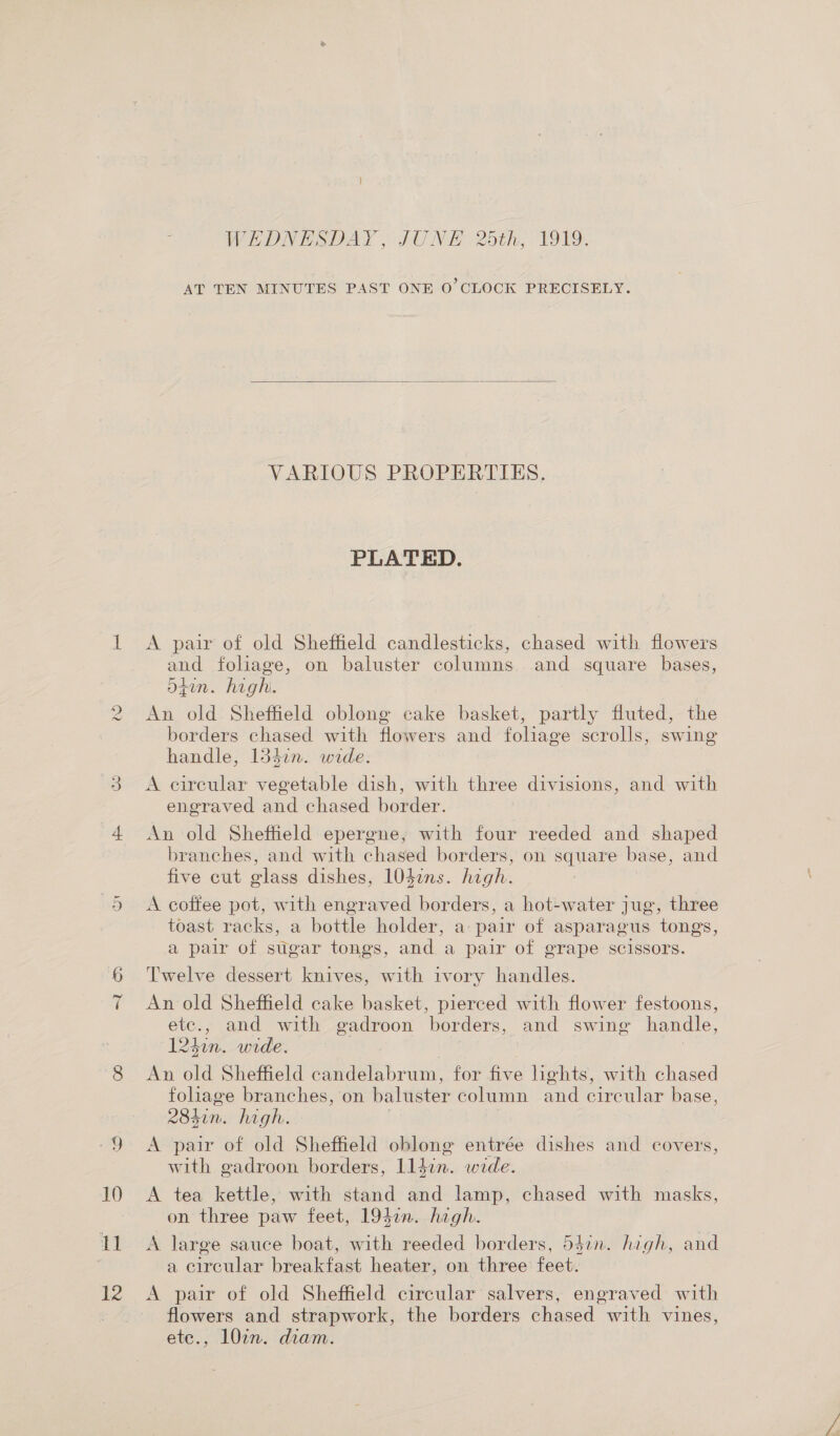 on h 12 WEDNESDAY, JUNE 2dth, 1919. AT TEN MINUTES PAST ONE O'CLOCK PRECISELY.  VARIOUS PROPERTIES. PLATED. A pair of old Sheffield candlesticks, chased with flowers and foliage, on baluster columns. and square bases, Stun. high. An old Sheffield oblong cake basket, partly fluted, the borders chased with flowers and foliage scrolls, swing handle, 134in. wide. | A circular vegetable dish, with three divisions, and with engraved and chased border. An old Sheffield epergne, with four reeded and shaped branches, and with chased borders, on square base, and five cut glass dishes, 1047ns. high. A coftee pot, with engraved borders, a hot-water jug, three toast racks, a bottle holder, a pair of asparagus tongs, a pair of sugar tongs, and a pair of grape scissors. Twelve dessert knives, with ivory handles. An old Sheffield cake basket, pierced with flower festoons, etc., and with gadroon borders, and swing handle, 124m. wide. | | An old Sheffield candelabrum, for five hghts, with chased foliage branches, on baluster column and circular base, 2K84in. high. | A pair of old Sheffield oblong entrée dishes and covers, with gadroon borders, lldin. wide. A tea kettle, with stand and lamp, chased with masks, on three paw feet, 193i. hagh. A large sauce boat, with reeded borders, 547n. high, and a circular breakfast heater, on three feet. A pair of old Sheffield circular salvers, engraved with flowers and strapwork, the borders chased with vines, ete., 10in. diam.