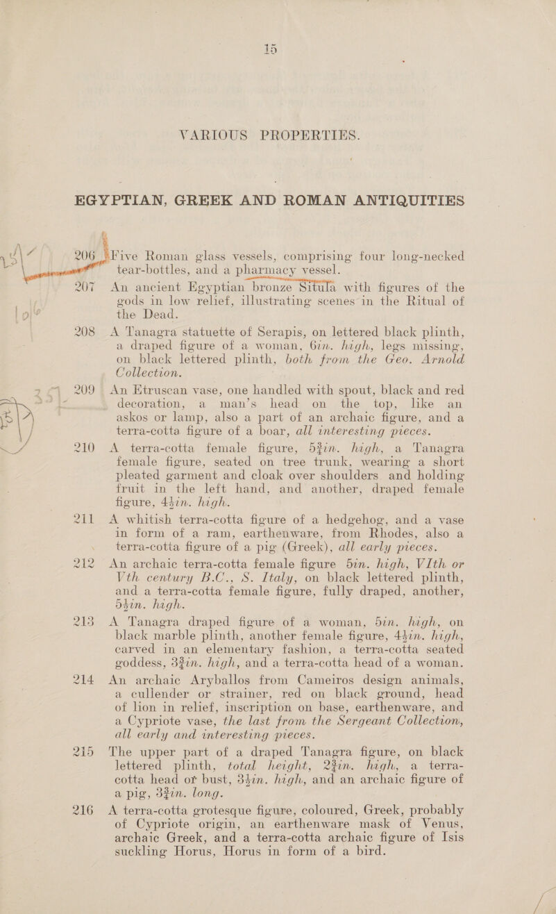 psa TENN VARIOUS PROPERTIES. EGYPTIAN, GREEK AND ROMAN ANTIQUITIES ) “Five Roman glass vessels, comprising four long-necked ~ tear-bottles, and a pharmacy vessel. An ancient Egyptian “bronze Situla with figures of the ee * gods in low relief, illustrating scenes in the Ritual of I pl? the Dead. 208 A Tanagra statuette of Serapis, on lettered black plinth, a draped figure of a woman, 622. high, legs missing, on black lettered plinth, both from the Geo. Arnold Collection. — 209 An Etruscan vase, one handled with spout, black and red jot decoration, a man’s: head. on’, the. top, dike’ jan  ea askos or lamp, also a part of an archaic figure, and a ] terra-cotta figure of a boar, all interesting pieces. a / 210 &lt;A terra-cotta female figure, d?0n. hegh, a Tanagra female figure, seated on tree trunk, wearing a short pleated garment and cloak over shoulders. and holding fruit in the left hand, and another, draped female figure, 447n. hogh. 2i1 &lt;A whitish terra-cotta figure of a hedgehog, and a vase in form of a ram, earthenware, from Rhodes, also a terra-cotta figure of a pig (Greek), all early pieces. An archaic terra-cotta female figure 57n. high, Vith or Vth century B.C., S. Italy, on black lettered plinth, and a terra-cotta female figure, fully draped, another, sin. hagh. NS) ee (AS) 213 A Tanagra draped figure of. a: woman, 5in. high, on black marble plinth, another female figure, 44in. high, carved in an elementary fashion, a terra-cotta seated goddess, 37n. high, and a terra- cotta head of a woman. 214 An archaic Aryballos from Cameiros design animals, a cullender or strainer, red on black ground, head of lion in relief, inscription on base, earthenware, and a Cypriote vase, the last from the Sergeant Collection, all early and interesting pieces. 215 The upper part. of a draped Tanagra figure, on black lettered plinth, total height, 23in. hegh, a_terra- cotta head or bust, 37. hgh, and an archaic figure of a pig, d#in. long. 216 &lt;A terra-cotta grotesque figure, coloured, Greek, probably of Cypriote origin, an earthenware mask of Venus, archaic Greek, and a terra-cotta archaic figure of Isis suckling Horus, Horus in form of a bird.