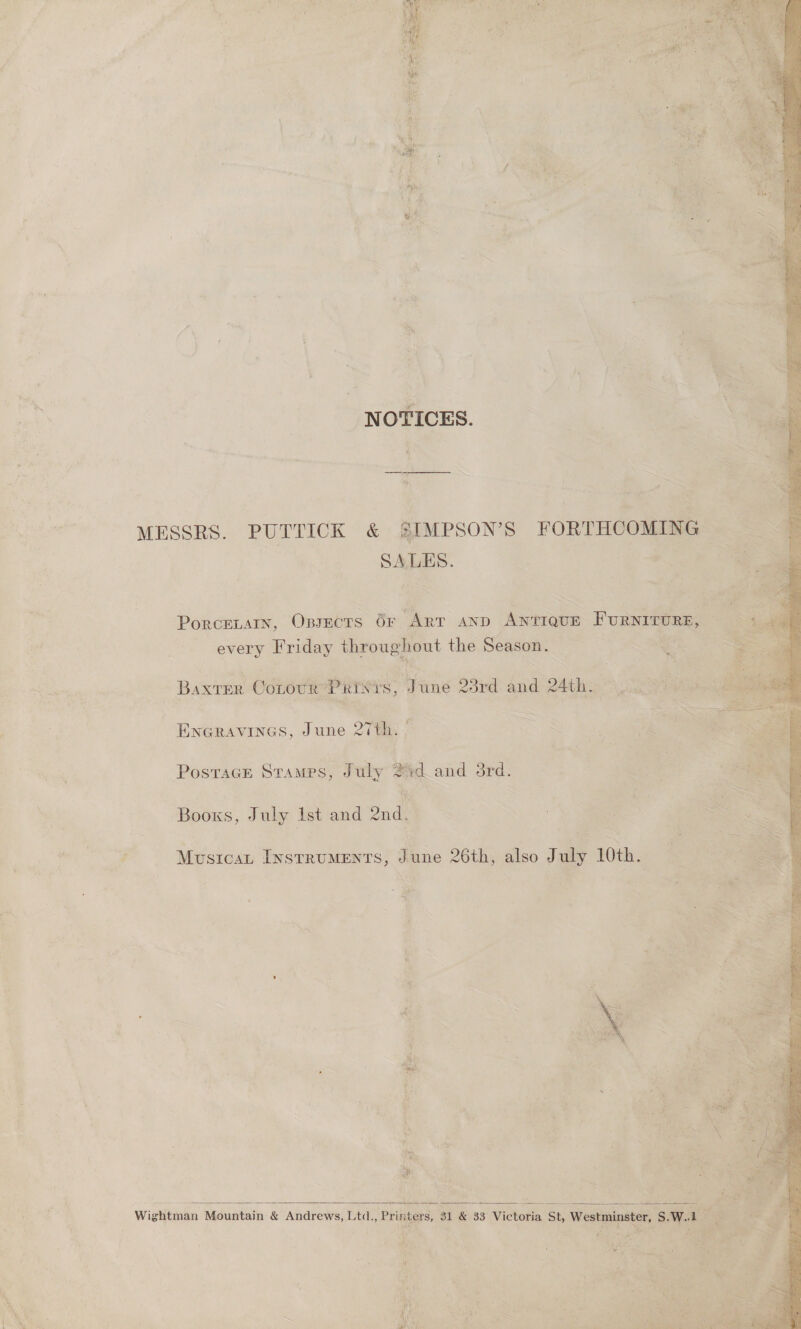  : ‘NOTICES. MESSRS. PUTTICK &amp; SIMPSON'S FORTHCOMING SALES. | ih, Fe i PorcELAIN, OBJECTS OF “Arr AND Aine Fonsrronr, every Friday throughout the Season. ) Baxter Corre PRISYS, v une 23rd dal 24th. hs eae ENGRAVINGS, June 27th. hi ae ue Postage Stamps, J uly a. and bid. Books, July Ist and 2nd. # Mustcat LysrruMEnts, Fhac 26th, also July 10th. 3 | a 