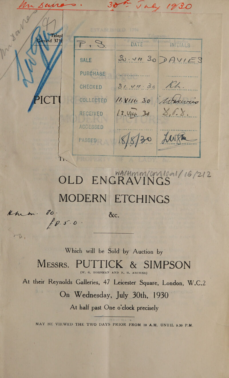  PURCHASE ge See | CHECKED dae) aa COLLECTED a VU/te 32 hehe. |    Be P hee RECEIVED L2.Ujep Be O,F- 3s | - | o- | | | DEAGOESSED 9 [rae Ss fs secesabetbeaacatae Fee &lt;/e]/26 | . SO) NEES 0 IB  Hmm f¢ WV at / (6/212 OLD ENGRAVIN MODERN ETCHINGS LO Jv. O Which will be Sold by Auction by Messrs. PUTTICK &amp; SIMPSON (W. G@. HORSMAN AND NW, H. ARCHER) At their Reynolds Galleries, 47 Leicester Square, London, W.C.2 | On Wednesday, July 30th, 1930— At half past One o'clock precisely MAY BE VIEWED THE TWO DAYS PRIOR FROM 10 A.M. UNTIL 5.30 P.M.
