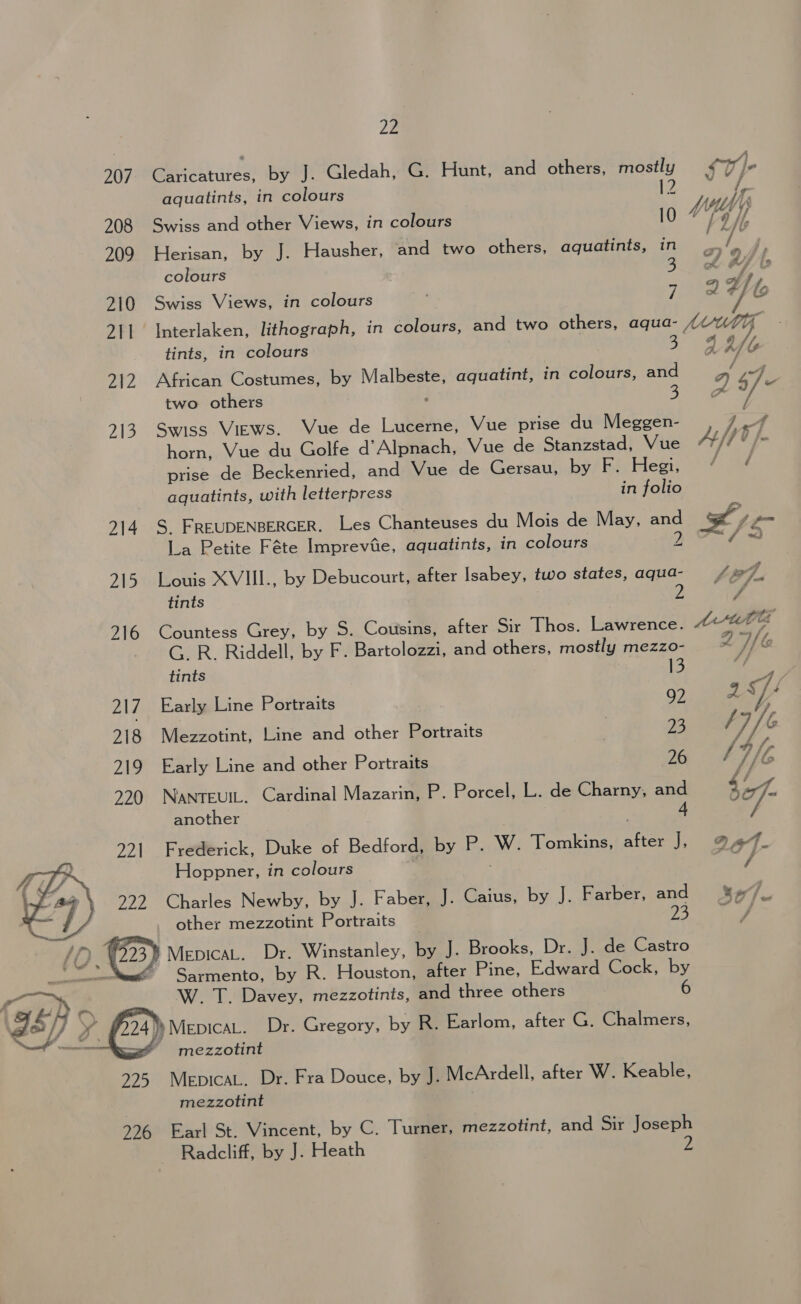 907. Caricatures, by J. Gledah, G. Hunt, and others, mostly fy]- (Mae ef aquatints, in colours 12 is ae fs 208 Swiss and other Views, in colours 10 fo /, 209 Herisan, by J. Hausher, and two others, aquatints, in zs rf j, colours oh a, 2 210 Swiss Views, in colours inte Yb 211 Interlaken, lithograph, in colours, and two others, aqua- s5Mutg tints, in colours i on dy bs 212 African Costumes, by Malbeste, aquatint, in colours, and 2 47, ae two others : 3 x * y 713. Swiss Views. Vue de Lucerne, Vue prise du Meggen- 7 e 9 SiR £ horn, Vue du Golfe d Alpnach, Vue de Stanzstad, Vue Aft * [&gt; prise de Beckenried, and Vue de Gersau, by F. Hegi, 4% / aquatints, with letterpress in folio S 214. S. FREUDENBERGER. Les Chanteuses du Mois de May, and x Len \La:Retite: F éte Impreviie, aquatints, in colours 2 Ae 215 Louis XVIII., by Debucourt, after Isabey, two states, aqua- A. tints 7 f 916 Countess Grey, by S..,Coitsins) after Sir Thos. Lawrence. tid Ct ~. GR. Riddell, by F. Bartolozzi, and others, mostly mezzo- - Wc tints 13 217 Early Line Portraits | 92 EB Vg 218 Mezzotint, Line and other Portraits | 23 } 7/ G 219 Early Line and other Portraits 26 f VIG 220 NaNnTEUIL. Cardinal Mazarin, P. Porcel, L. de Charny, and 4 Pe another | | 4 / 221 Frederick, Duke of Bedford, by P. W. Tomkins, after J, 9-47 Hoppner, in colours ; “f 922 Charles Newby, by J. Faber, J. Caius, by J. Farber, and = &amp;/_ other mezzotint Portraits 23 (mr  ? /O z 223) MepicaL. Dr. Winstanley, ay J. Brooks, Dr. J. de Castro wea Sarmento, by R. Houstongeater Pine, Edward Cock, by 6 Kon , W. T. Davey, mezzotints, and three others 2°] x. Se » MepicaL. Dr. Gregory, by R. Earlom, after G. Chalmers, i lec co ~ mezzotint 925 MepicaL, Dr. Fra Douce, by J. McArdell, after W. Keable, mezzotint 226 Earl St. Vincent, by C. Turner, mezzotint, and Sir Joseph Radcliff, by J. Heath 2