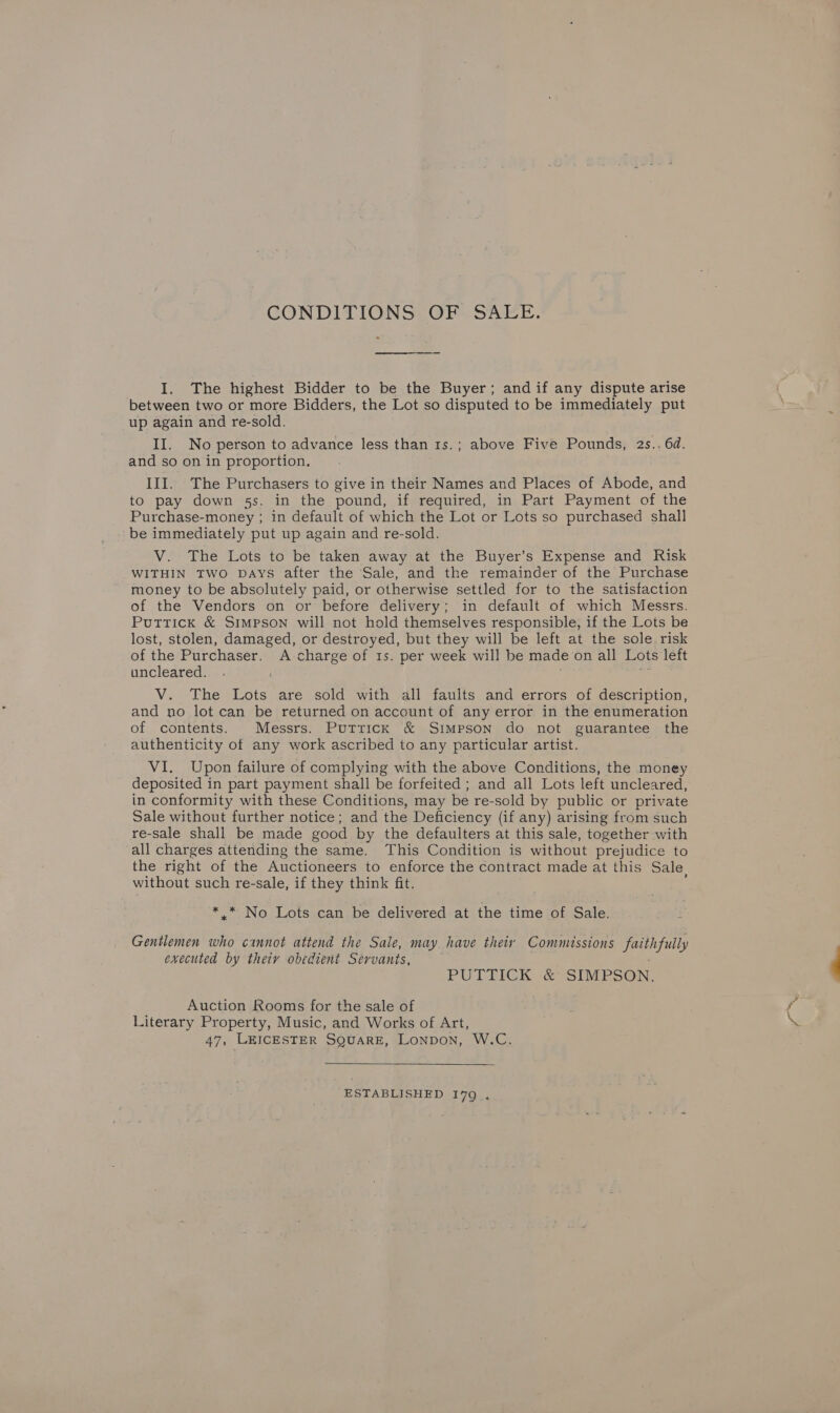 CONDITIONS: OF SAEE. I. The highest Bidder to be the Buyer; andif any dispute arise between two or more Bidders, the Lot so disputed to be immediately put up again and re-sold. II. No person to advance less than 1s.; above Five Pounds, 2s.. 6d. and so on in proportion. III. The Purchasers to give in their Names and Places of Abode, and to pay down 5s. in the pound, if required, in Part Payment of the Purchase-money ; in default of which the Lot or Lots so purchased shall - be immediately put up again and re-sold. V. The Lots to be taken away at the Buyer’s Expense and Risk WITHIN TWO DAYS after the Sale, and the remainder of the Purchase money to be absolutely paid, or otherwise settled for to the satisfaction of the Vendors on or before delivery; in default of which Messrs. Puttick &amp; SIMPSON will not hold themselves responsible, if the Lots be lost, stolen, damaged, or destroyed, but they will be left at the sole risk of the Purchaser. A charge of 1s. per week will be made on all Lots left uncleared. ) a V. The Lots are sold with all faults and errors of description, and no lot can be returned on account of any error in the enumeration of contents. Messrs. Puttick &amp; Simpson do not guarantee the authenticity of any work ascribed to any particular artist. VI. Upon failure of complying with the above Conditions, the money deposited in part payment shall be forfeited ; and all Lots left uncleared, in conformity with these Conditions, may be re-sold by public or private Sale without further notice; and the Deficiency (if any) arising from such re-sale shall be made good by the defaulters at this sale, together with all charges attending the same. This Condition is without prejudice to the right of the Auctioneers to enforce the contract made at this Sale, without such re-sale, if they think fit. + * No. Lots can be delivered at the time of Sale. Gentlemen who cannot attend the Sale, may have their Commissions fuithfully executed by thety obedient Servants, PUTTICK &amp; SIMPSON. Auction Rooms for the sale of Literary Property, Music, and Works of Art, 47, LEICESTER SQUARE, LONDON, W.C. ESTABLISHED 179 . aS