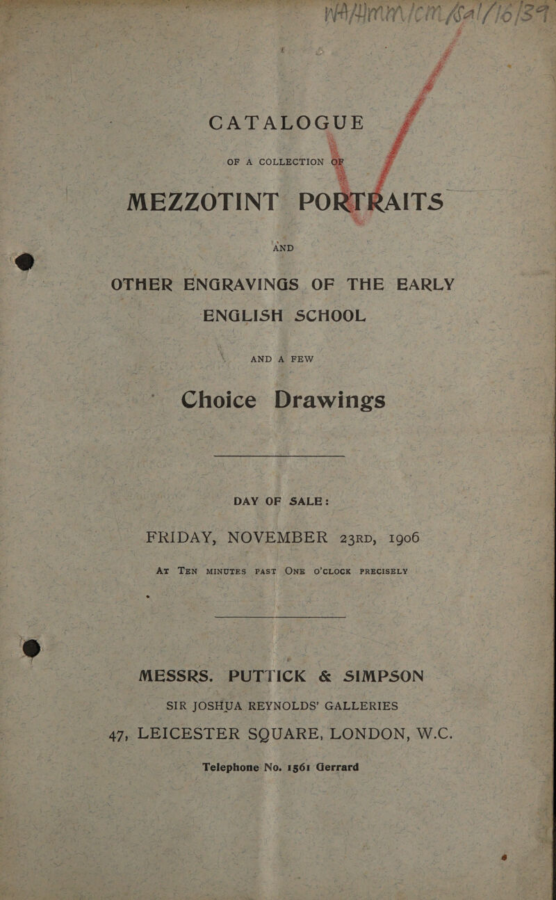  Wey Aly y A em ie OF A COLLECTION OF | -MEZZOTINT PORTE    | AND OTHER ENGRAVINGS OF THE BARLY ENGLISH SCHOOL AND A FEW ~~ Choice Drawings DAY OF SALE: FRIDAY, NOVEMBER 23RD, 1906 At TEN MINUTES PAST ONE O'CLOCK PRECISELY MESSRS. PUTTICK &amp; SIMPSON ‘SIR JOSHUA REYNOLDS’ GALLERIES Be aoa aas No. 1561 Gerrard ha [716] at 7 iS &gt;, 7 :  