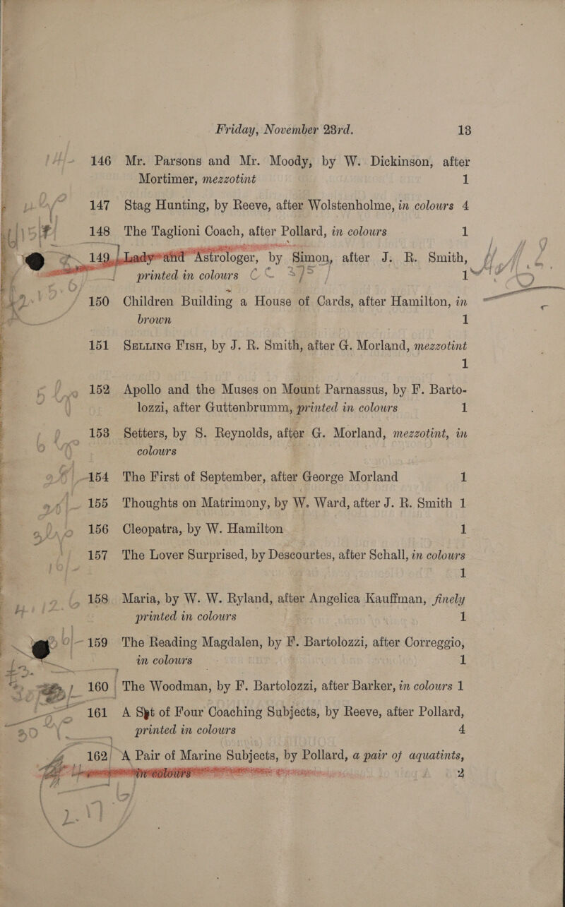   Friday, November 28rd. 18 _ «f+ 146 Mr. Parsons and Mr. Moody, by W. Dickinson, after a Mortimer, mezzotint I: 147 Stag Hunting, by Reeve, after Wolstenholme, in colours 4  148 The Taglion Coach, alloy Pollard, in colours - 1 ho Na Ral RRS Base Tt A gow 14 WE wa strologer, _ ‘by ‘Simon, aieecTac Be Sersth, se printed in colours C &amp; % 4)5 ] i / 150 Children Building a House of Cards, after Hamilton, in brown :  151 Seuuine Fisu, by J. R. Smith, after G. Morland, mezzotint 1 eS i ~o 152 Apollo and the Muses on Mount Parnassus, by I’. Barto- eee lozzi, after Guttenbrumm, printed in colours 1 tp. “158 Setters, by S. Reynolds, after G. Morland, mezzotint, in 0 VA colours 2:  | -164 The First of September, after George Morland : : e A 155 Thoughts on Matrimony, by W. Ward, after J. R. Smith 1 : nt 156 Cleopatra, by W. Hamilton 1 y . : + 157 The Lover Surprised, by Descourtes, after Schall, in colowrs } 4 = 1 : _, 158 Maria, by W. W. Ryland, after Rao es au ans finely Ht printed in colours 1 ; * @ 0-159 The Reading Magdalen, ty F. Bartolozzi, after Correggio, | ¢ £ | in colows 1 : 9 : *, -=@; 160 The Woodman, by F. Bartolozzi, after Barker, in colours 1 = 161 A Spt of Four Coaching Subjects, by Reeve, after Pollard, ape Agate printed in colours 4 